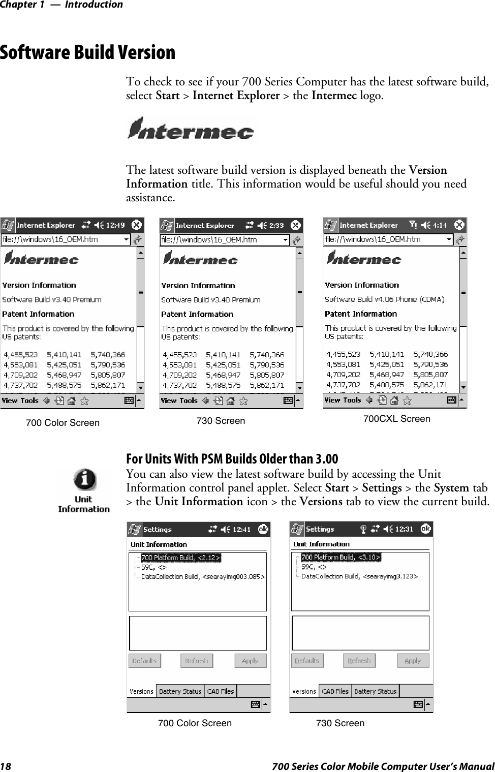 IntroductionChapter —118 700 Series Color Mobile Computer User’s ManualSoftware Build VersionTo check to see if your 700 Series Computer has the latest software build,select Start &gt;Internet Explorer &gt;theIntermec logo.The latest software build version is displayed beneath the VersionInformation title. This information would be useful should you needassistance.700 Color Screen 730 Screen 700CXL ScreenFor Units With PSM Builds Older than 3.00You can also view the latest software build by accessing the UnitInformation control panel applet. Select Start &gt;Settings &gt;theSystem tab&gt;theUnit Information icon &gt; the Versions tab to view the current build.700 Color Screen 730 Screen