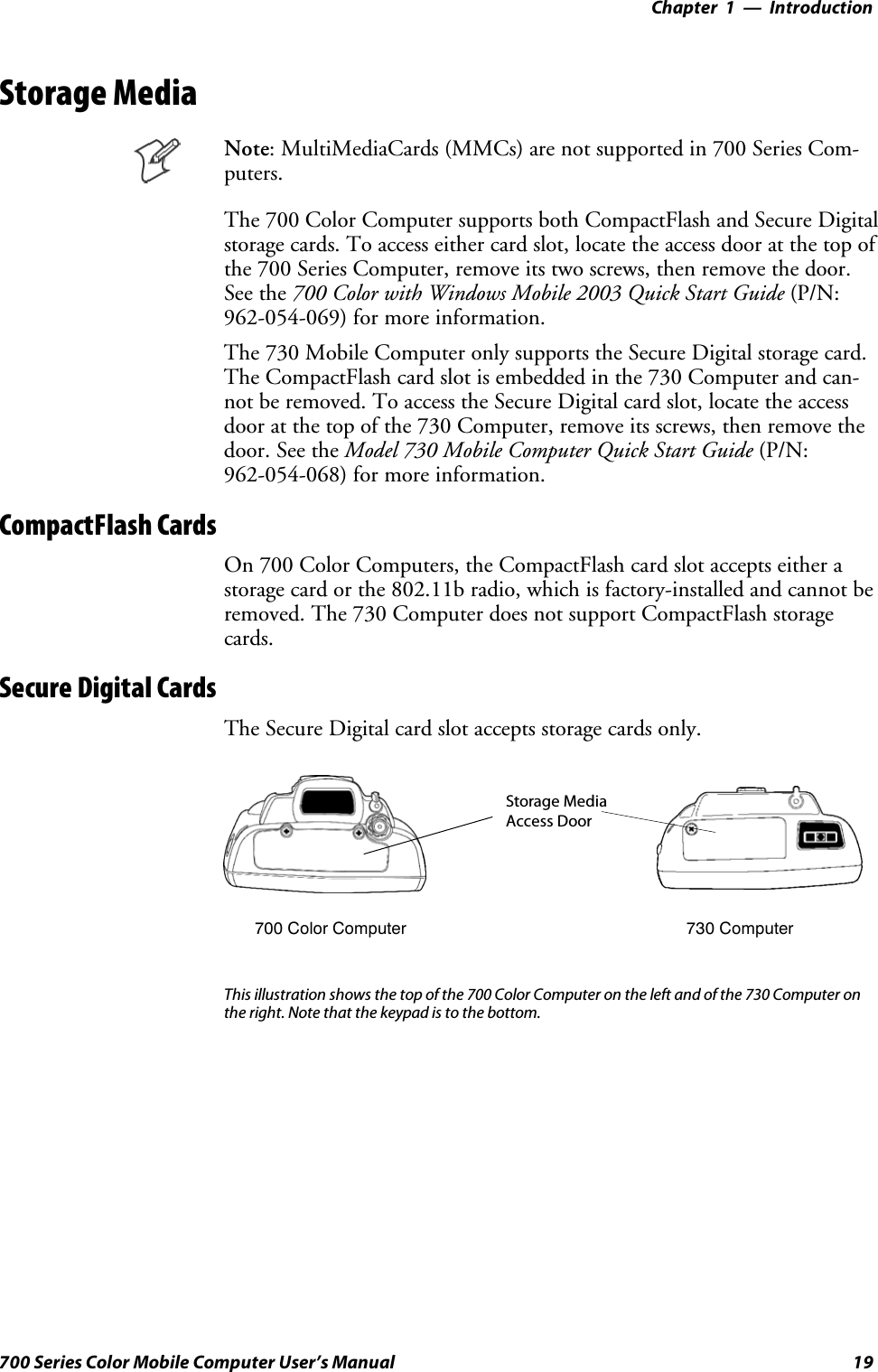 Introduction—Chapter 119700 Series Color Mobile Computer User’s ManualStorage MediaNote: MultiMediaCards (MMCs) are not supported in 700 Series Com-puters.The 700 Color Computer supports both CompactFlash and Secure Digitalstorage cards. To access either card slot, locate the access door at the top ofthe 700 Series Computer, remove its two screws, then remove the door.See the 700 Color with Windows Mobile 2003 Quick Start Guide (P/N:962-054-069) for more information.The 730 Mobile Computer only supports the Secure Digital storage card.The CompactFlash card slot is embedded in the 730 Computer and can-notberemoved.ToaccesstheSecureDigitalcardslot,locatetheaccessdoor at the top of the 730 Computer, remove its screws, then remove thedoor. See the Model 730 Mobile Computer Quick Start Guide (P/N:962-054-068) for more information.CompactFlash CardsOn 700 Color Computers, the CompactFlash card slot accepts either astorage card or the 802.11b radio, which is factory-installed and cannot beremoved. The 730 Computer does not support CompactFlash storagecards.Secure Digital CardsThe Secure Digital card slot accepts storage cards only.Storage MediaAccess Door700 Color Computer 730 ComputerThis illustration shows the top of the 700 Color Computer on the left and of the 730 Computer onthe right. Note that the keypad is to the bottom.