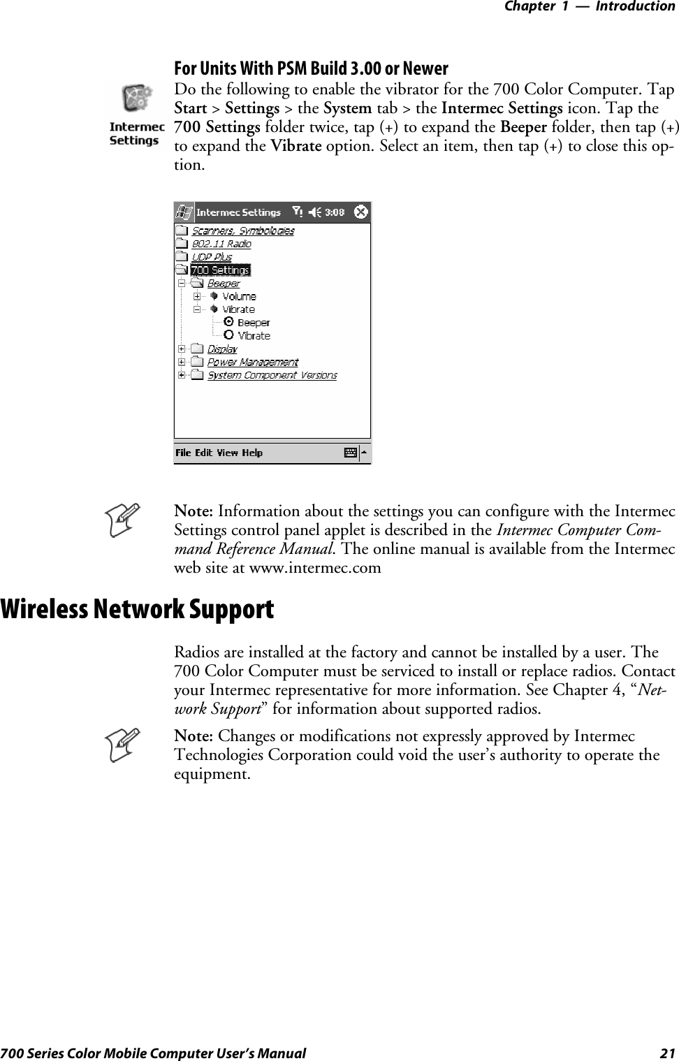 Introduction—Chapter 121700 Series Color Mobile Computer User’s ManualFor Units With PSM Build 3.00 or NewerDo the following to enable the vibrator for the 700 Color Computer. TapStart &gt;Settings &gt;theSystem tab&gt;theIntermec Settings icon. Tap the700 Settings folder twice, tap (+) to expand the Beeper folder, then tap (+)to expand the Vibrate option. Select an item, then tap (+) to close this op-tion.Note: Information about the settings you can configure with the IntermecSettings control panel applet is described in the Intermec Computer Com-mand Reference Manual. The online manual is available from the Intermecweb site at www.intermec.comWireless Network SupportRadios are installed at the factory and cannot be installed by a user. The700 Color Computer must be serviced to install or replace radios. Contactyour Intermec representative for more information. See Chapter 4, “Net-work Support” for information about supported radios.Note: Changes or modifications not expressly approved by IntermecTechnologies Corporation could void the user’s authority to operate theequipment.