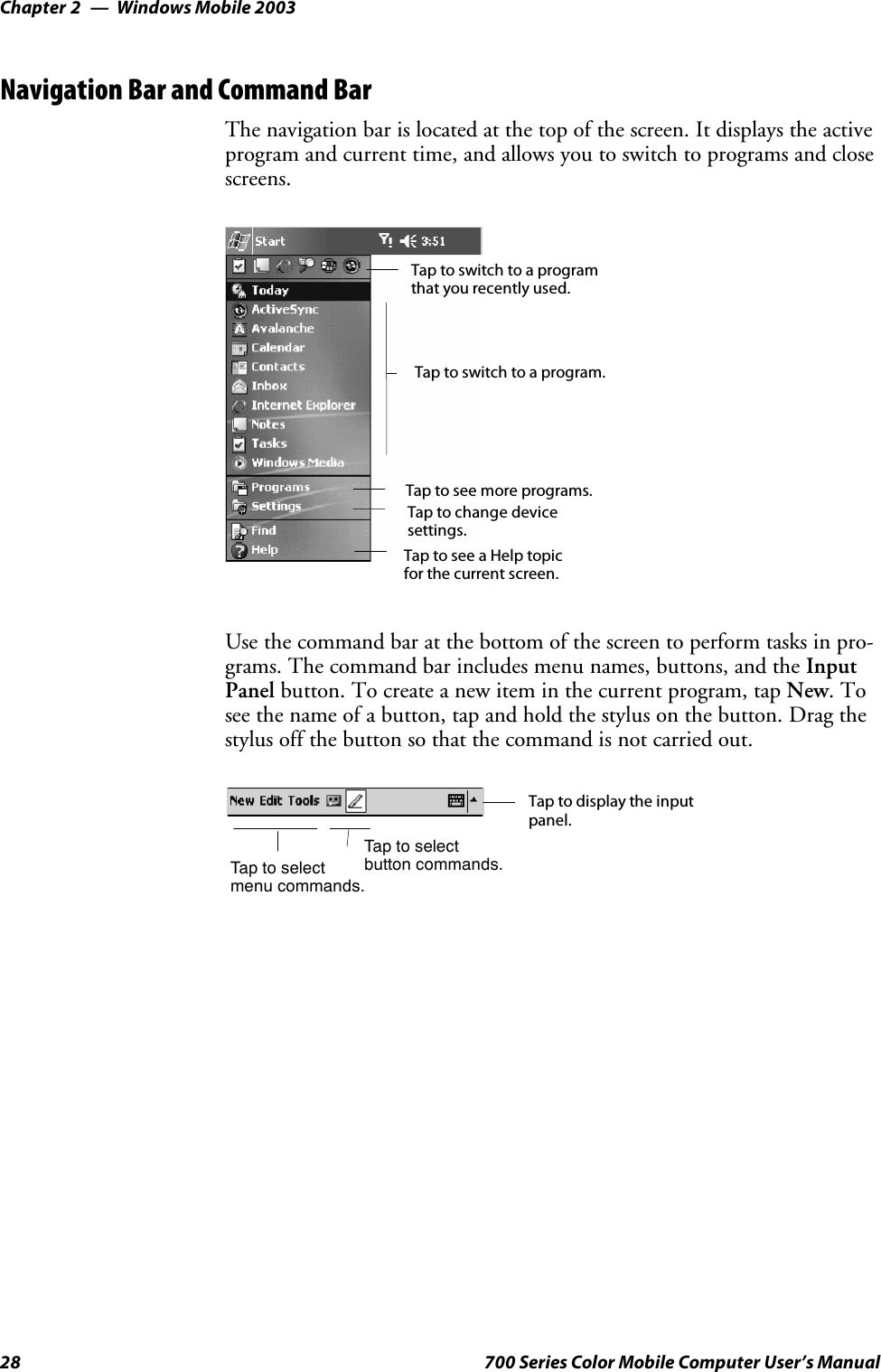 Windows Mobile 2003Chapter —228 700 Series Color Mobile Computer User’s ManualNavigation Bar and Command BarThe navigation bar is located at the top of the screen. It displays the activeprogram and current time, and allows you to switch to programs and closescreens.Taptoswitchtoaprogram.Tap to see more programs.Taptoswitchtoaprogramthat you recently used.Tap to change devicesettings.Tap to see a Help topicfor the current screen.Use the command bar at the bottom of the screen to perform tasks in pro-grams. The command bar includes menu names, buttons, and the InputPanel button. To create a new item in the current program, tap New.Tosee the name of a button, tap and hold the stylus on the button. Drag thestylus off the button so that the command is not carried out.Taptoselectmenu commands.Tap to display the inputpanel.Taptoselectbutton commands.