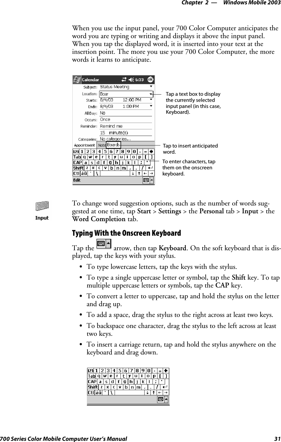 Windows Mobile 2003—Chapter 231700 Series Color Mobile Computer User’s ManualWhen you use the input panel, your 700 Color Computer anticipates theword you are typing or writing and displays it above the input panel.When you tap the displayed word, it is inserted into your text at theinsertion point. The more you use your 700 Color Computer, the morewords it learns to anticipate.Tap a text box to displaythe currently selectedinput panel (in this case,Keyboard).To enter characters, tapthem on the onscreenkeyboard.Tap to insert anticipatedword.To change word suggestion options, such as the number of words sug-gested at one time, tap Start &gt;Settings &gt;thePersonal tab &gt; Input &gt;theWord Completion tab.Typing With the Onscreen KeyboardTap the arrow, then tap Keyboard. On the soft keyboard that is dis-played, tap the keys with your stylus.STo type lowercase letters, tap the keys with the stylus.STo type a single uppercase letter or symbol, tap the Shift key. To tapmultiple uppercase letters or symbols, tap the CAP key.STo convert a letter to uppercase, tap and hold the stylus on the letterand drag up.STo add a space, drag the stylus to the right across at least two keys.STo backspace one character, drag the stylus to the left across at leasttwo keys.STo insert a carriage return, tap and hold the stylus anywhere on thekeyboard and drag down.