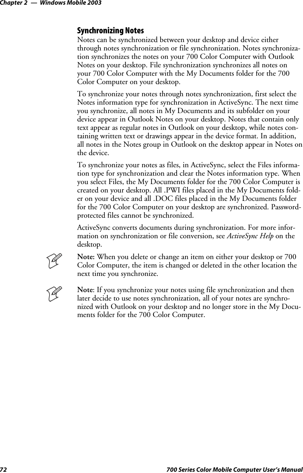 Windows Mobile 2003Chapter —272 700 Series Color Mobile Computer User’s ManualSynchronizing NotesNotes can be synchronized between your desktop and device eitherthrough notes synchronization or file synchronization. Notes synchroniza-tion synchronizes the notes on your 700 Color Computer with OutlookNotes on your desktop. File synchronization synchronizes all notes onyour700ColorComputerwiththeMyDocumentsfolderforthe700ColorComputeronyourdesktop.To synchronize your notes through notes synchronization, first select theNotes information type for synchronization in ActiveSync. The next timeyou synchronize, all notes in My Documents and its subfolder on yourdevice appear in Outlook Notes on your desktop. Notes that contain onlytext appear as regular notes in Outlook on your desktop, while notes con-taining written text or drawings appear in the device format. In addition,all notes in the Notes group in Outlook on the desktop appear in Notes onthe device.To synchronize your notes as files, in ActiveSync, select the Files informa-tion type for synchronization and clear the Notes information type. Whenyou select Files, the My Documents folder for the 700 Color Computer iscreated on your desktop. All .PWI files placed in the My Documents fold-er on your device and all .DOC files placed in the My Documents folderforthe700ColorComputeronyourdesktoparesynchronized.Password-protected files cannot be synchronized.ActiveSync converts documents during synchronization. For more infor-mation on synchronization or file conversion, see ActiveSync Help on thedesktop.Note: When you delete or change an item on either your desktop or 700Color Computer, the item is changed or deleted in the other location thenext time you synchronize.Note: If you synchronize your notes using file synchronization and thenlater decide to use notes synchronization, all of your notes are synchro-nized with Outlook on your desktop and no longer store in the My Docu-ments folder for the 700 Color Computer.