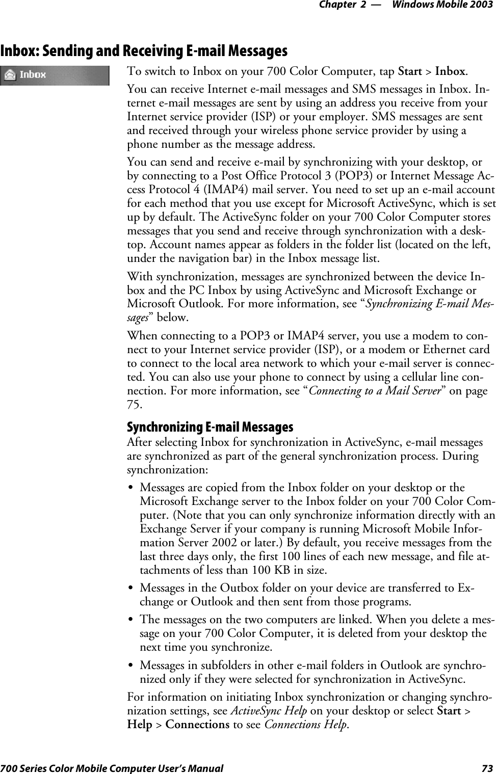 Windows Mobile 2003—Chapter 273700 Series Color Mobile Computer User’s ManualInbox: Sending and Receiving E-mail MessagesTo switch to Inbox on your 700 Color Computer, tap Start &gt;Inbox.You can receive Internet e-mail messages and SMS messages in Inbox. In-ternet e-mail messages are sent by using an address you receive from yourInternet service provider (ISP) or your employer. SMS messages are sentand received through your wireless phone service provider by using aphone number as the message address.You can send and receive e-mail by synchronizing with your desktop, orby connecting to a Post Office Protocol 3 (POP3) or Internet Message Ac-cess Protocol 4 (IMAP4) mail server. You need to set up an e-mail accountfor each method that you use except for Microsoft ActiveSync, which is setupbydefault.TheActiveSyncfolderonyour700ColorComputerstoresmessages that you send and receive through synchronization with a desk-top. Account names appear as folders in the folder list (located on the left,under the navigation bar) in the Inbox message list.With synchronization, messages are synchronized between the device In-box and the PC Inbox by using ActiveSync and Microsoft Exchange orMicrosoft Outlook. For more information, see “Synchronizing E-mail Mes-sages”below.When connecting to a POP3 or IMAP4 server, you use a modem to con-nect to your Internet service provider (ISP), or a modem or Ethernet cardto connect to the local area network to which your e-mail server is connec-ted. You can also use your phone to connect by using a cellular line con-nection. For more information, see “Connecting to a Mail Server”onpage75.Synchronizing E-mail MessagesAfter selecting Inbox for synchronization in ActiveSync, e-mail messagesare synchronized as part of the general synchronization process. Duringsynchronization:SMessages are copied from the Inbox folder on your desktop or theMicrosoft Exchange server to the Inbox folder on your 700 Color Com-puter. (Note that you can only synchronize information directly with anExchange Server if your company is running Microsoft Mobile Infor-mation Server 2002 or later.) By default, you receive messages from thelast three days only, the first 100 lines of each new message, and file at-tachmentsoflessthan100KBinsize.SMessages in the Outbox folder on your device are transferred to Ex-change or Outlook and then sent from those programs.SThe messages on the two computers are linked. When you delete a mes-sage on your 700 Color Computer, it is deleted from your desktop thenext time you synchronize.SMessages in subfolders in other e-mail folders in Outlook are synchro-nized only if they were selected for synchronization in ActiveSync.For information on initiating Inbox synchronization or changing synchro-nization settings, see ActiveSync Help on your desktop or select Start &gt;Help &gt;Connections to see Connections Help.