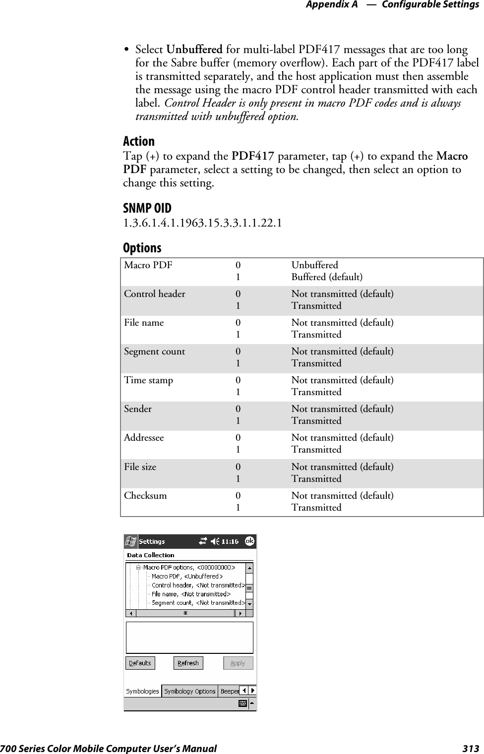 Configurable SettingsAppendix —A313700 Series Color Mobile Computer User’s ManualSSelect Unbuffered for multi-label PDF417 messages that are too longfor the Sabre buffer (memory overflow). Each part of the PDF417 labelis transmitted separately, and the host application must then assemblethe message using the macro PDF control header transmitted with eachlabel. Control Header is only present in macro PDF codes and is alwaystransmitted with unbuffered option.ActionTap (+) to expand the PDF417 parameter, tap (+) to expand the MacroPDF parameter, select a setting to be changed, then select an option tochange this setting.SNMP OID1.3.6.1.4.1.1963.15.3.3.1.1.22.1OptionsMacro PDF 01UnbufferedBuffered (default)Control header 01Not transmitted (default)TransmittedFile name 01Not transmitted (default)TransmittedSegment count 01Not transmitted (default)TransmittedTime stamp 01Not transmitted (default)TransmittedSender 01Not transmitted (default)TransmittedAddressee 01Not transmitted (default)TransmittedFile size 01Not transmitted (default)TransmittedChecksum 01Not transmitted (default)Transmitted