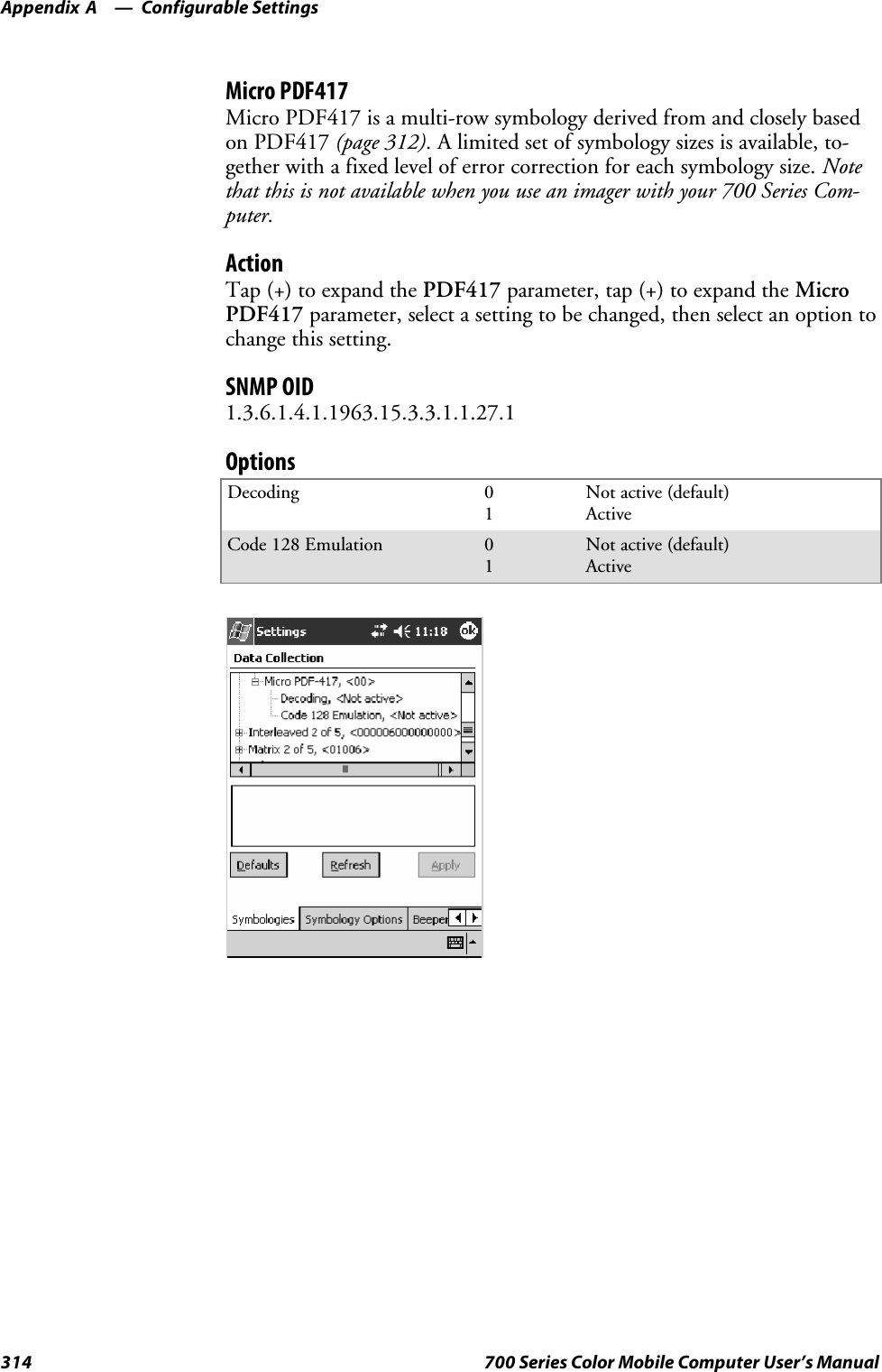 Configurable SettingsAppendix —A314 700 Series Color Mobile Computer User’s ManualMicro PDF417Micro PDF417 is a multi-row symbology derived from and closely basedon PDF417 (page 312). A limited set of symbology sizes is available, to-gether with a fixed level of error correction for each symbology size. Notethat this is not available when you use an imager with your 700 Series Com-puter.ActionTap (+) to expand the PDF417 parameter, tap (+) to expand the MicroPDF417 parameter, select a setting to be changed, then select an option tochange this setting.SNMP OID1.3.6.1.4.1.1963.15.3.3.1.1.27.1OptionsDecoding 01Not active (default)ActiveCode 128 Emulation 01Not active (default)Active