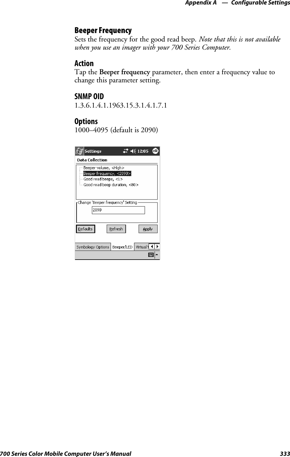 Configurable SettingsAppendix —A333700 Series Color Mobile Computer User’s ManualBeeper FrequencySets the frequency for the good read beep. Note that this is not availablewhen you use an imager with your 700 Series Computer.ActionTap the Beeper frequency parameter, then enter a frequency value tochange this parameter setting.SNMP OID1.3.6.1.4.1.1963.15.3.1.4.1.7.1Options1000–4095 (default is 2090)