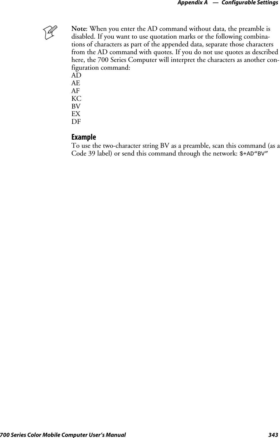 Configurable SettingsAppendix —A343700 Series Color Mobile Computer User’s ManualNote: When you enter the AD command without data, the preamble isdisabled. If you want to use quotation marks or the following combina-tions of characters as part of the appended data, separate those charactersfrom the AD command with quotes. If you do not use quotes as describedhere, the 700 Series Computer will interpret the characters as another con-figuration command:ADAEAFKCBVEXDFExampleTo use the two-character string BV as a preamble, scan this command (as aCode 39 label) or send this command through the network:$+AD“BV”