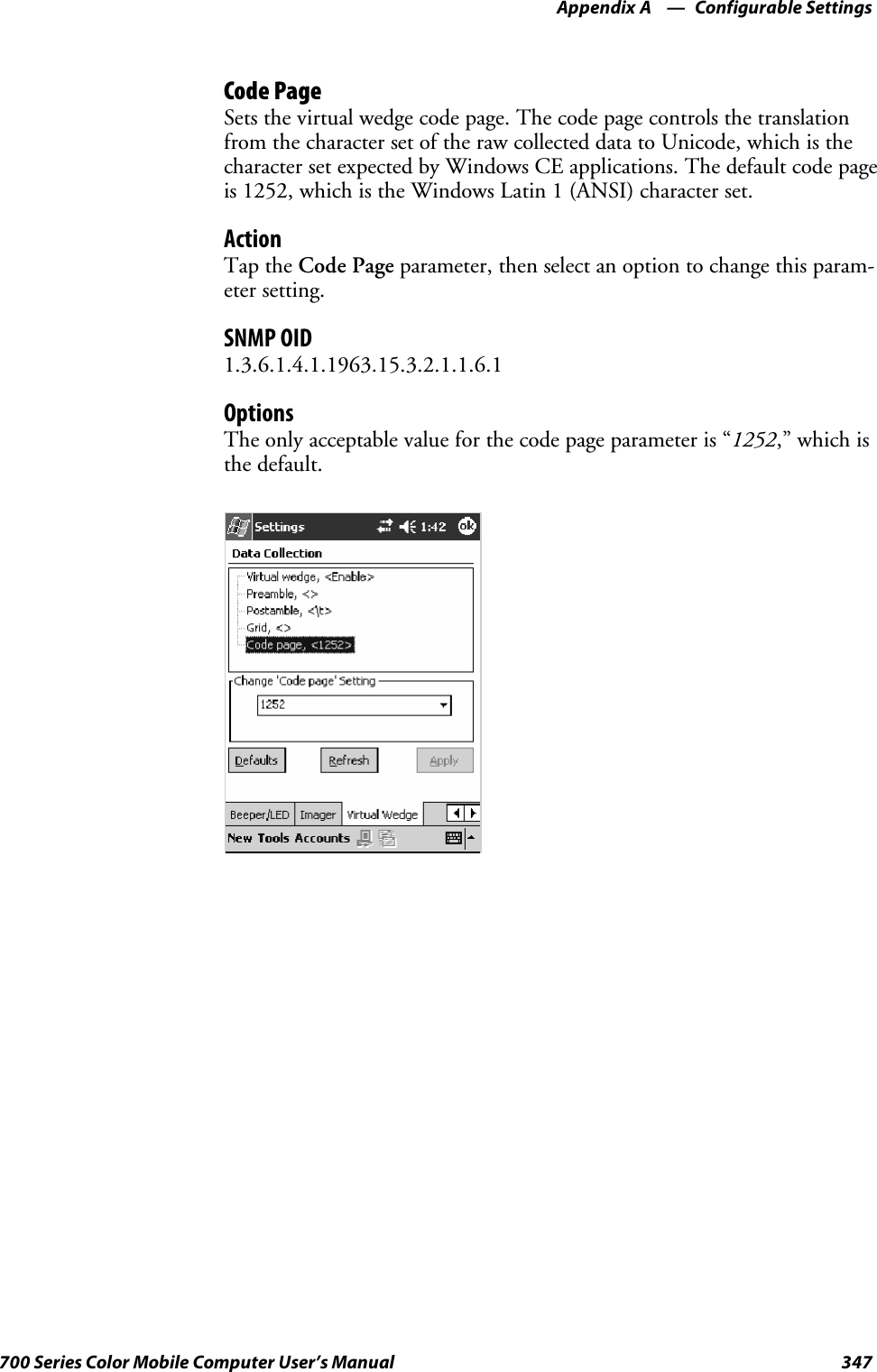 Configurable SettingsAppendix —A347700 Series Color Mobile Computer User’s ManualCode PageSetsthevirtualwedgecodepage.Thecodepagecontrolsthetranslationfrom the character set of the raw collected data to Unicode, which is thecharacter set expected by Windows CE applications. The default code pageis 1252, which is the Windows Latin 1 (ANSI) character set.ActionTap the Code Page parameter, then select an option to change this param-eter setting.SNMP OID1.3.6.1.4.1.1963.15.3.2.1.1.6.1OptionsTheonlyacceptablevalueforthecodepageparameteris“1252,” which isthe default.