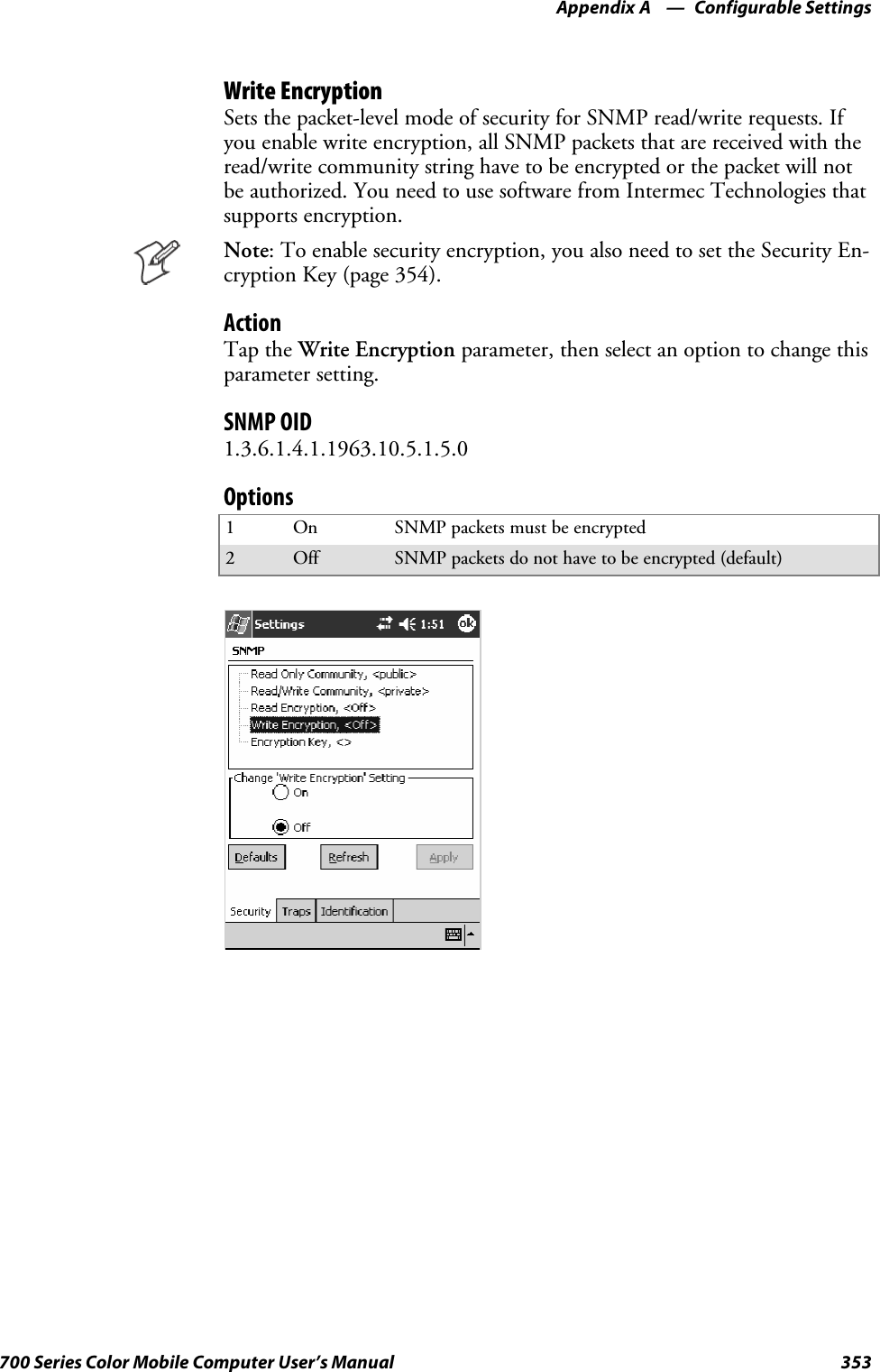 Configurable SettingsAppendix —A353700 Series Color Mobile Computer User’s ManualWrite EncryptionSets the packet-level mode of security for SNMP read/write requests. Ifyou enable write encryption, all SNMP packets that are received with theread/write community string have to be encrypted or the packet will notbe authorized. You need to use software from Intermec Technologies thatsupports encryption.Note: To enable security encryption, you also need to set the Security En-cryption Key (page 354).ActionTap the Write Encryption parameter, then select an option to change thisparameter setting.SNMP OID1.3.6.1.4.1.1963.10.5.1.5.0Options1On SNMP packets must be encrypted2Off SNMP packets do not have to be encrypted (default)