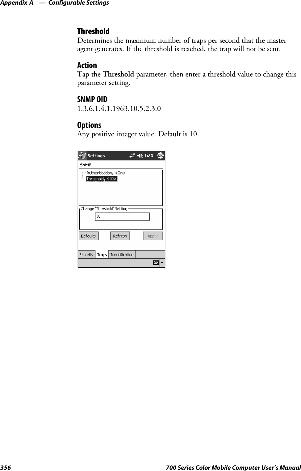 Configurable SettingsAppendix —A356 700 Series Color Mobile Computer User’s ManualThresholdDetermines the maximum number of traps per second that the masteragent generates. If the threshold is reached, the trap will not be sent.ActionTap the Threshold parameter, then enter a threshold value to change thisparameter setting.SNMP OID1.3.6.1.4.1.1963.10.5.2.3.0OptionsAny positive integer value. Default is 10.