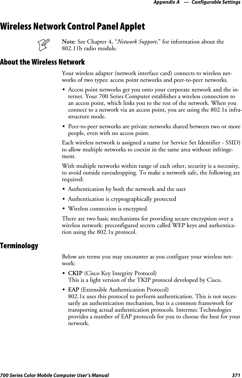Configurable SettingsAppendix —A371700 Series Color Mobile Computer User’s ManualWireless Network Control Panel AppletNote:SeeChapter4,“Network Support,” for information about the802.11b radio module.About the Wireless NetworkYour wireless adapter (network interface card) connects to wireless net-works of two types: access point networks and peer-to-peer networks.SAccess point networks get you onto your corporate network and the in-ternet. Your 700 Series Computer establishes a wireless connection toan access point, which links you to the rest of the network. When youconnect to a network via an access point, you are using the 802.1x infra-structure mode.SPeer-to-peer networks are private networks shared between two or morepeople, even with no access point.Each wireless network is assigned a name (or Service Set Identifier - SSID)to allow multiple networks to coexist in the same area without infringe-ment.With multiple networks within range of each other, security is a necessity,to avoid outside eavesdropping. To make a network safe, the following arerequired:SAuthentication by both the network and the userSAuthentication is cryptographically protectedSWireless connection is encryptedThere are two basic mechanisms for providing secure encryption over awireless network: preconfigured secrets called WEP keys and authentica-tion using the 802.1x protocol.TerminologyBelow are terms you may encounter as you configure your wireless net-work:SCKIP (Cisco Key Integrity Protocol)This is a light version of the TKIP protocol developed by Cisco.SEAP (Extensible Authentication Protocol)802.1x uses this protocol to perform authentication. This is not neces-sarily an authentication mechanism, but is a common framework fortransporting actual authentication protocols. Intermec Technologiesprovides a number of EAP protocols for you to choose the best for yournetwork.
