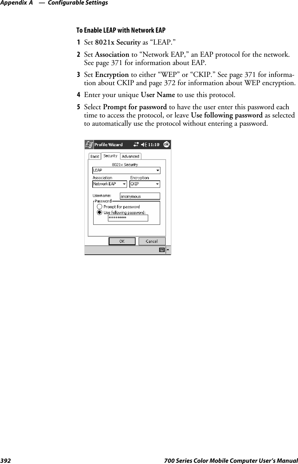 Configurable SettingsAppendix —A392 700 Series Color Mobile Computer User’s ManualTo Enable LEAP with Network EAP1Set 8021x Security as “LEAP.”2Set Association to “Network EAP,” an EAP protocol for the network.See page 371 for information about EAP.3Set Encryption to either “WEP” or “CKIP.” See page 371 for informa-tion about CKIP and page 372 for information about WEP encryption.4EnteryouruniqueUser Name to use this protocol.5Select Prompt for password to have the user enter this password eachtime to access the protocol, or leave Use following password as selectedto automatically use the protocol without entering a password.