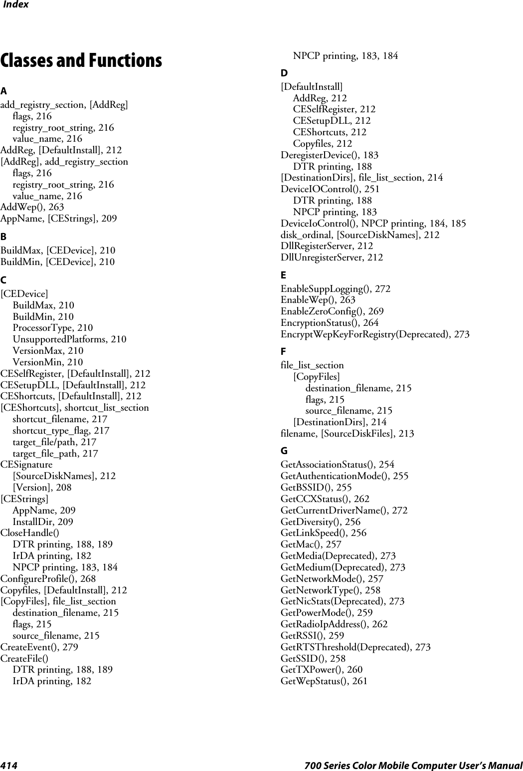 Index414 700 Series Color Mobile Computer User’s ManualClasses and FunctionsAadd_registry_section, [AddReg]flags, 216registry_root_string, 216value_name, 216AddReg, [DefaultInstall], 212[AddReg], add_registry_sectionflags, 216registry_root_string, 216value_name, 216AddWep(), 263AppName, [CEStrings], 209BBuildMax, [CEDevice], 210BuildMin, [CEDevice], 210C[CEDevice]BuildMax, 210BuildMin, 210ProcessorType, 210UnsupportedPlatforms, 210VersionMax, 210VersionMin, 210CESelfRegister, [DefaultInstall], 212CESetupDLL, [DefaultInstall], 212CEShortcuts, [DefaultInstall], 212[CEShortcuts], shortcut_list_sectionshortcut_filename, 217shortcut_type_flag, 217target_file/path, 217target_file_path, 217CESignature[SourceDiskNames], 212[Version], 208[CEStrings]AppName, 209InstallDir, 209CloseHandle()DTR printing, 188, 189IrDA printing, 182NPCP printing, 183, 184ConfigureProfile(), 268Copyfiles, [DefaultInstall], 212[CopyFiles], file_list_sectiondestination_filename, 215flags, 215source_filename, 215CreateEvent(), 279CreateFile()DTR printing, 188, 189IrDA printing, 182NPCP printing, 183, 184D[DefaultInstall]AddReg, 212CESelfRegister, 212CESetupDLL, 212CEShortcuts, 212Copyfiles, 212DeregisterDevice(), 183DTR printing, 188[DestinationDirs], file_list_section, 214DeviceIOControl(), 251DTR printing, 188NPCP printing, 183DeviceIoControl(), NPCP printing, 184, 185disk_ordinal, [SourceDiskNames], 212DllRegisterServer, 212DllUnregisterServer, 212EEnableSuppLogging(), 272EnableWep(), 263EnableZeroConfig(), 269EncryptionStatus(), 264EncryptWepKeyForRegistry(Deprecated), 273Ffile_list_section[CopyFiles]destination_filename, 215flags, 215source_filename, 215[DestinationDirs], 214filename, [SourceDiskFiles], 213GGetAssociationStatus(), 254GetAuthenticationMode(), 255GetBSSID(), 255GetCCXStatus(), 262GetCurrentDriverName(), 272GetDiversity(), 256GetLinkSpeed(), 256GetMac(), 257GetMedia(Deprecated), 273GetMedium(Deprecated), 273GetNetworkMode(), 257GetNetworkType(), 258GetNicStats(Deprecated), 273GetPowerMode(), 259GetRadioIpAddress(), 262GetRSSI(), 259GetRTSThreshold(Deprecated), 273GetSSID(), 258GetTXPower(), 260GetWepStatus(), 261