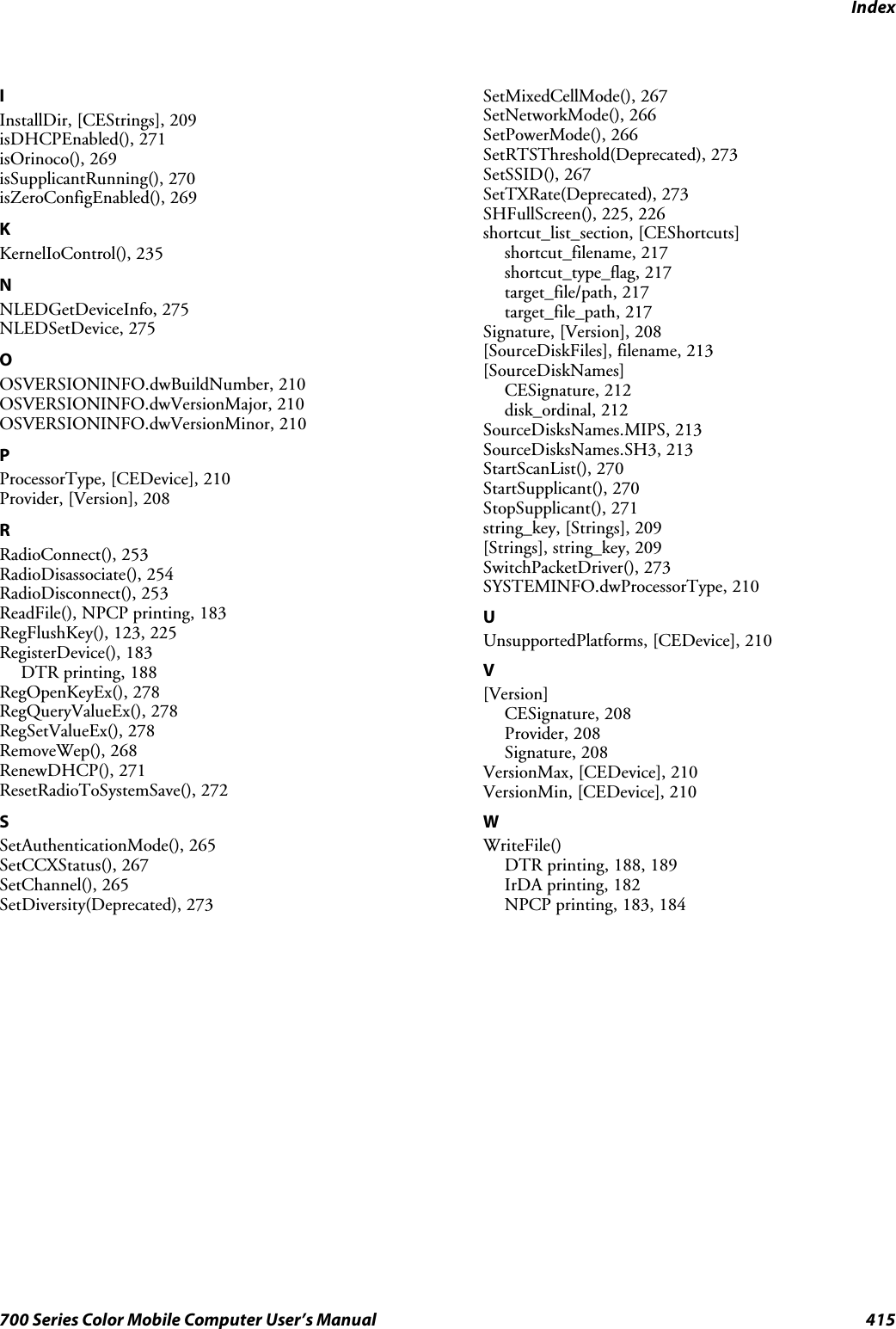 Index415700 Series Color Mobile Computer User’s ManualIInstallDir, [CEStrings], 209isDHCPEnabled(), 271isOrinoco(), 269isSupplicantRunning(), 270isZeroConfigEnabled(), 269KKernelIoControl(), 235NNLEDGetDeviceInfo, 275NLEDSetDevice, 275OOSVERSIONINFO.dwBuildNumber, 210OSVERSIONINFO.dwVersionMajor, 210OSVERSIONINFO.dwVersionMinor, 210PProcessorType, [CEDevice], 210Provider, [Version], 208RRadioConnect(), 253RadioDisassociate(), 254RadioDisconnect(), 253ReadFile(), NPCP printing, 183RegFlushKey(), 123, 225RegisterDevice(), 183DTR printing, 188RegOpenKeyEx(), 278RegQueryValueEx(), 278RegSetValueEx(), 278RemoveWep(), 268RenewDHCP(), 271ResetRadioToSystemSave(), 272SSetAuthenticationMode(), 265SetCCXStatus(), 267SetChannel(), 265SetDiversity(Deprecated), 273SetMixedCellMode(), 267SetNetworkMode(), 266SetPowerMode(), 266SetRTSThreshold(Deprecated), 273SetSSID(), 267SetTXRate(Deprecated), 273SHFullScreen(), 225, 226shortcut_list_section, [CEShortcuts]shortcut_filename, 217shortcut_type_flag, 217target_file/path, 217target_file_path, 217Signature, [Version], 208[SourceDiskFiles], filename, 213[SourceDiskNames]CESignature, 212disk_ordinal, 212SourceDisksNames.MIPS, 213SourceDisksNames.SH3, 213StartScanList(), 270StartSupplicant(), 270StopSupplicant(), 271string_key, [Strings], 209[Strings], string_key, 209SwitchPacketDriver(), 273SYSTEMINFO.dwProcessorType, 210UUnsupportedPlatforms, [CEDevice], 210V[Version]CESignature, 208Provider, 208Signature, 208VersionMax, [CEDevice], 210VersionMin, [CEDevice], 210WWriteFile()DTR printing, 188, 189IrDA printing, 182NPCP printing, 183, 184