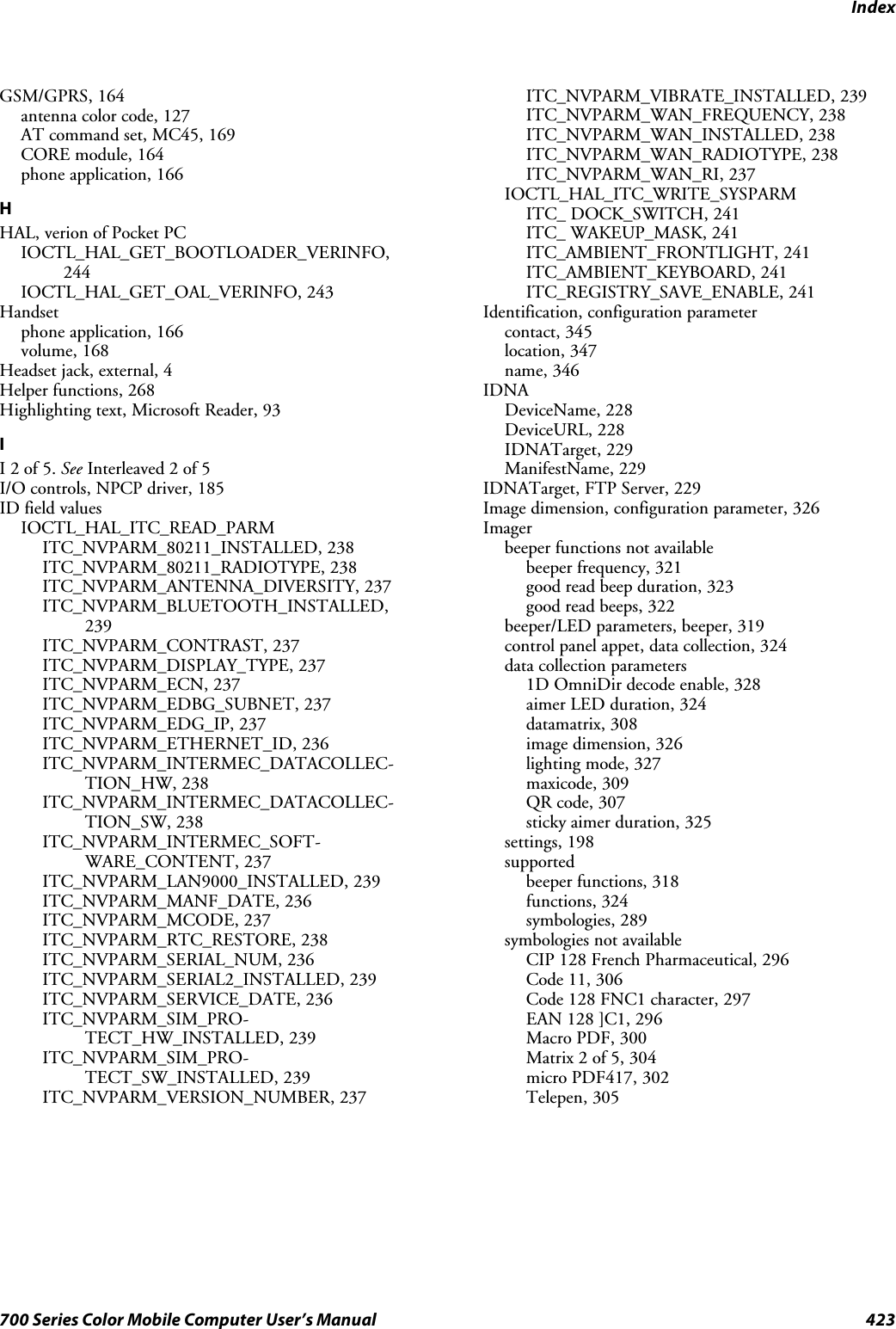 Index423700 Series Color Mobile Computer User’s ManualGSM/GPRS, 164antenna color code, 127AT command set, MC45, 169CORE module, 164phone application, 166HHAL, verion of Pocket PCIOCTL_HAL_GET_BOOTLOADER_VERINFO,244IOCTL_HAL_GET_OAL_VERINFO, 243Handsetphone application, 166volume, 168Headset jack, external, 4Helper functions, 268Highlighting text, Microsoft Reader, 93II2of5.See Interleaved 2 of 5I/O controls, NPCP driver, 185ID field valuesIOCTL_HAL_ITC_READ_PARMITC_NVPARM_80211_INSTALLED, 238ITC_NVPARM_80211_RADIOTYPE, 238ITC_NVPARM_ANTENNA_DIVERSITY, 237ITC_NVPARM_BLUETOOTH_INSTALLED,239ITC_NVPARM_CONTRAST, 237ITC_NVPARM_DISPLAY_TYPE, 237ITC_NVPARM_ECN, 237ITC_NVPARM_EDBG_SUBNET, 237ITC_NVPARM_EDG_IP, 237ITC_NVPARM_ETHERNET_ID, 236ITC_NVPARM_INTERMEC_DATACOLLEC-TION_HW, 238ITC_NVPARM_INTERMEC_DATACOLLEC-TION_SW, 238ITC_NVPARM_INTERMEC_SOFT-WARE_CONTENT, 237ITC_NVPARM_LAN9000_INSTALLED, 239ITC_NVPARM_MANF_DATE, 236ITC_NVPARM_MCODE, 237ITC_NVPARM_RTC_RESTORE, 238ITC_NVPARM_SERIAL_NUM, 236ITC_NVPARM_SERIAL2_INSTALLED, 239ITC_NVPARM_SERVICE_DATE, 236ITC_NVPARM_SIM_PRO-TECT_HW_INSTALLED, 239ITC_NVPARM_SIM_PRO-TECT_SW_INSTALLED, 239ITC_NVPARM_VERSION_NUMBER, 237ITC_NVPARM_VIBRATE_INSTALLED, 239ITC_NVPARM_WAN_FREQUENCY, 238ITC_NVPARM_WAN_INSTALLED, 238ITC_NVPARM_WAN_RADIOTYPE, 238ITC_NVPARM_WAN_RI, 237IOCTL_HAL_ITC_WRITE_SYSPARMITC_ DOCK_SWITCH, 241ITC_ WAKEUP_MASK, 241ITC_AMBIENT_FRONTLIGHT, 241ITC_AMBIENT_KEYBOARD, 241ITC_REGISTRY_SAVE_ENABLE, 241Identification, configuration parametercontact, 345location, 347name, 346IDNADeviceName, 228DeviceURL, 228IDNATarget, 229ManifestName, 229IDNATarget, FTP Server, 229Image dimension, configuration parameter, 326Imagerbeeper functions not availablebeeper frequency, 321good read beep duration, 323good read beeps, 322beeper/LED parameters, beeper, 319control panel appet, data collection, 324data collection parameters1D OmniDir decode enable, 328aimer LED duration, 324datamatrix, 308image dimension, 326lighting mode, 327maxicode, 309QR code, 307sticky aimer duration, 325settings, 198supportedbeeper functions, 318functions, 324symbologies, 289symbologies not availableCIP 128 French Pharmaceutical, 296Code 11, 306Code 128 FNC1 character, 297EAN 128 ]C1, 296Macro PDF, 300Matrix 2 of 5, 304micro PDF417, 302Telepen, 305