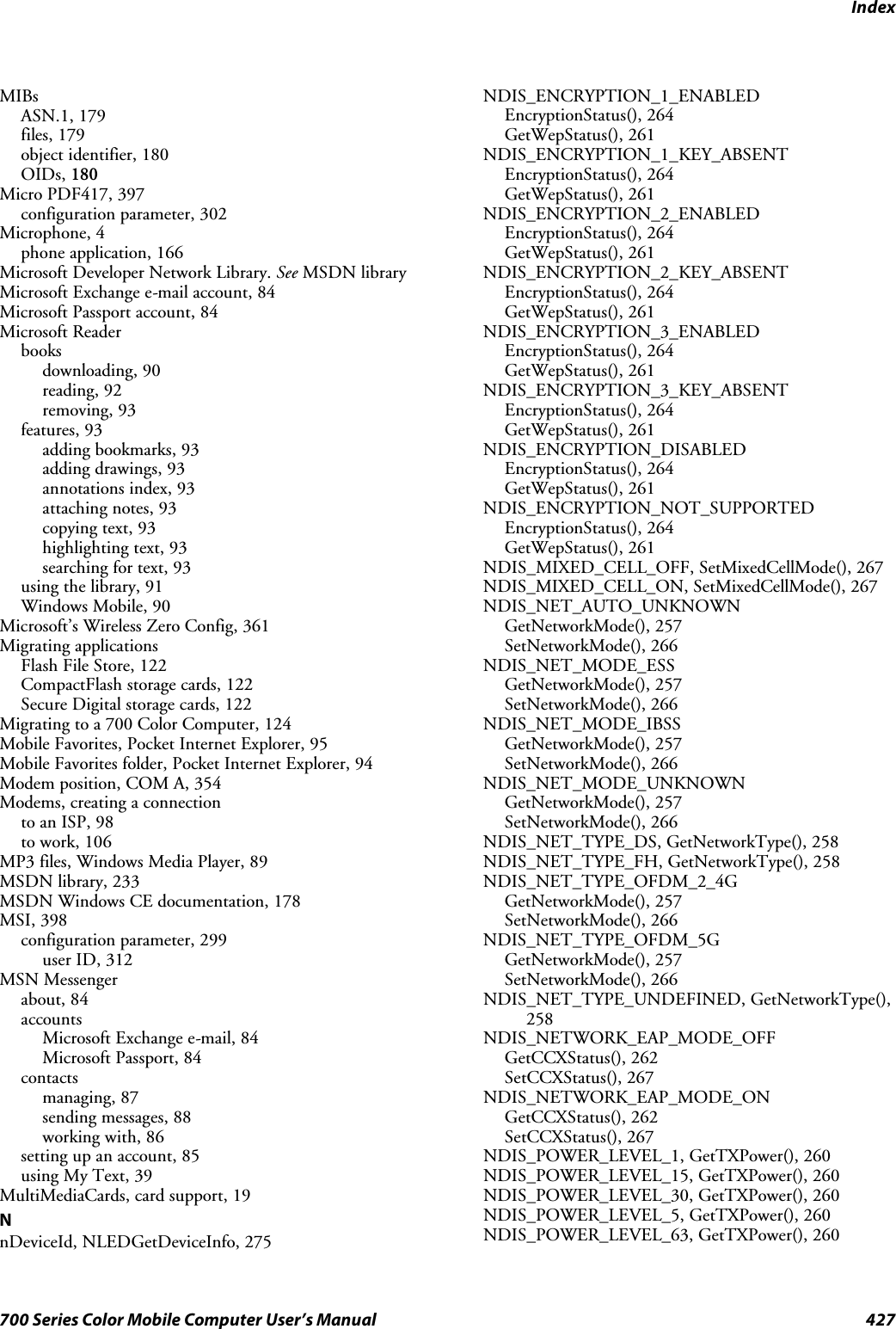 Index427700 Series Color Mobile Computer User’s ManualMIBsASN.1, 179files, 179object identifier, 180OIDs, 180Micro PDF417, 397configuration parameter, 302Microphone, 4phone application, 166Microsoft Developer Network Library. See MSDN libraryMicrosoft Exchange e-mail account, 84Microsoft Passport account, 84Microsoft Readerbooksdownloading, 90reading, 92removing, 93features, 93adding bookmarks, 93adding drawings, 93annotations index, 93attaching notes, 93copying text, 93highlighting text, 93searching for text, 93using the library, 91Windows Mobile, 90Microsoft’s Wireless Zero Config, 361Migrating applicationsFlash File Store, 122CompactFlash storage cards, 122Secure Digital storage cards, 122Migrating to a 700 Color Computer, 124Mobile Favorites, Pocket Internet Explorer, 95Mobile Favorites folder, Pocket Internet Explorer, 94Modem position, COM A, 354Modems, creating a connectionto an ISP, 98to work, 106MP3 files, Windows Media Player, 89MSDN library, 233MSDN Windows CE documentation, 178MSI, 398configuration parameter, 299user ID, 312MSN Messengerabout, 84accountsMicrosoft Exchange e-mail, 84Microsoft Passport, 84contactsmanaging, 87sending messages, 88working with, 86setting up an account, 85using My Text, 39MultiMediaCards, card support, 19NnDeviceId, NLEDGetDeviceInfo, 275NDIS_ENCRYPTION_1_ENABLEDEncryptionStatus(), 264GetWepStatus(), 261NDIS_ENCRYPTION_1_KEY_ABSENTEncryptionStatus(), 264GetWepStatus(), 261NDIS_ENCRYPTION_2_ENABLEDEncryptionStatus(), 264GetWepStatus(), 261NDIS_ENCRYPTION_2_KEY_ABSENTEncryptionStatus(), 264GetWepStatus(), 261NDIS_ENCRYPTION_3_ENABLEDEncryptionStatus(), 264GetWepStatus(), 261NDIS_ENCRYPTION_3_KEY_ABSENTEncryptionStatus(), 264GetWepStatus(), 261NDIS_ENCRYPTION_DISABLEDEncryptionStatus(), 264GetWepStatus(), 261NDIS_ENCRYPTION_NOT_SUPPORTEDEncryptionStatus(), 264GetWepStatus(), 261NDIS_MIXED_CELL_OFF, SetMixedCellMode(), 267NDIS_MIXED_CELL_ON, SetMixedCellMode(), 267NDIS_NET_AUTO_UNKNOWNGetNetworkMode(), 257SetNetworkMode(), 266NDIS_NET_MODE_ESSGetNetworkMode(), 257SetNetworkMode(), 266NDIS_NET_MODE_IBSSGetNetworkMode(), 257SetNetworkMode(), 266NDIS_NET_MODE_UNKNOWNGetNetworkMode(), 257SetNetworkMode(), 266NDIS_NET_TYPE_DS, GetNetworkType(), 258NDIS_NET_TYPE_FH, GetNetworkType(), 258NDIS_NET_TYPE_OFDM_2_4GGetNetworkMode(), 257SetNetworkMode(), 266NDIS_NET_TYPE_OFDM_5GGetNetworkMode(), 257SetNetworkMode(), 266NDIS_NET_TYPE_UNDEFINED, GetNetworkType(),258NDIS_NETWORK_EAP_MODE_OFFGetCCXStatus(), 262SetCCXStatus(), 267NDIS_NETWORK_EAP_MODE_ONGetCCXStatus(), 262SetCCXStatus(), 267NDIS_POWER_LEVEL_1, GetTXPower(), 260NDIS_POWER_LEVEL_15, GetTXPower(), 260NDIS_POWER_LEVEL_30, GetTXPower(), 260NDIS_POWER_LEVEL_5, GetTXPower(), 260NDIS_POWER_LEVEL_63, GetTXPower(), 260