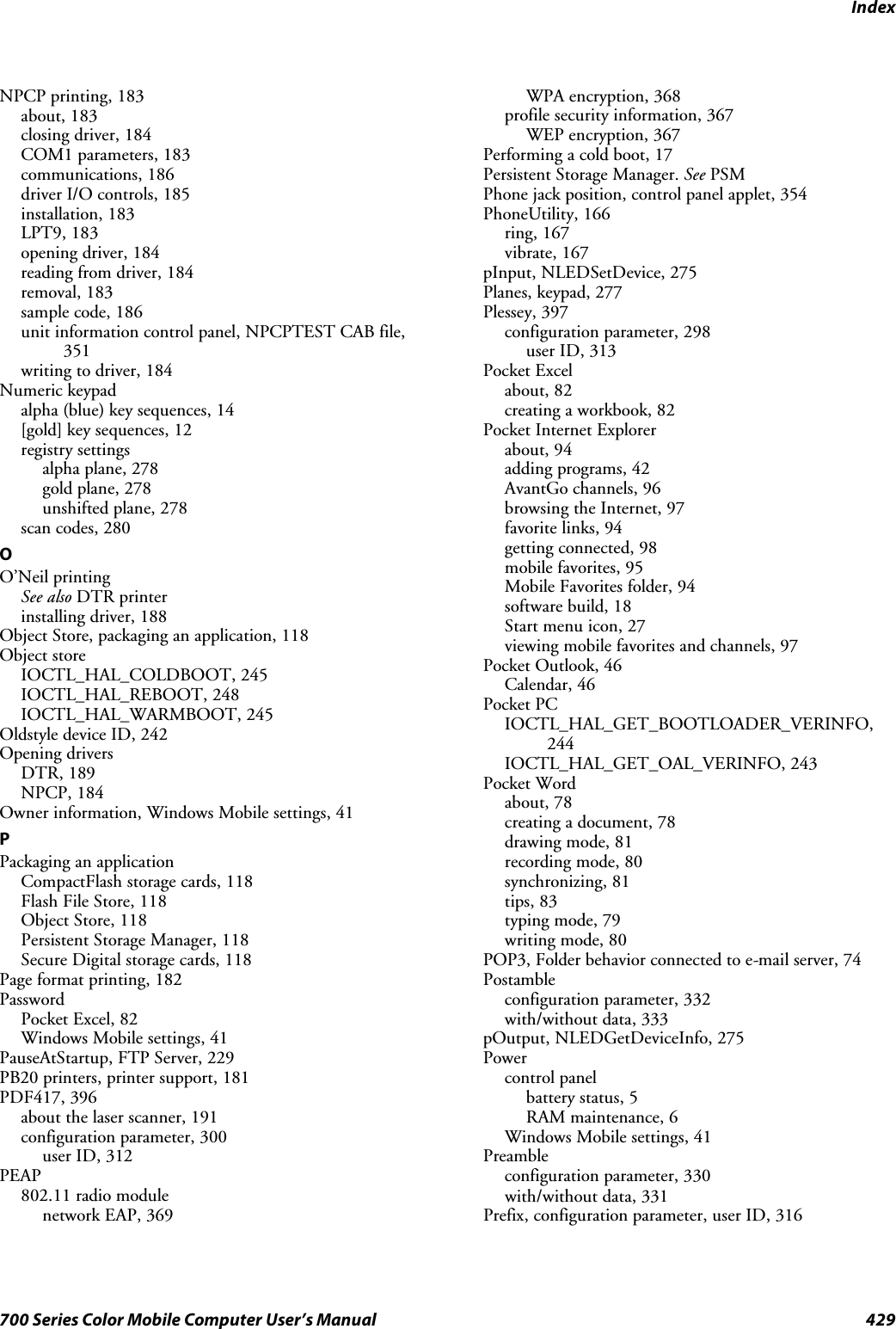 Index429700 Series Color Mobile Computer User’s ManualNPCP printing, 183about, 183closing driver, 184COM1 parameters, 183communications, 186driver I/O controls, 185installation, 183LPT9, 183opening driver, 184reading from driver, 184removal, 183sample code, 186unit information control panel, NPCPTEST CAB file,351writing to driver, 184Numeric keypadalpha (blue) key sequences, 14[gold] key sequences, 12registry settingsalpha plane, 278gold plane, 278unshifted plane, 278scan codes, 280OO’Neil printingSee also DTR printerinstalling driver, 188Object Store, packaging an application, 118Object storeIOCTL_HAL_COLDBOOT, 245IOCTL_HAL_REBOOT, 248IOCTL_HAL_WARMBOOT, 245Oldstyle device ID, 242Opening driversDTR, 189NPCP, 184Owner information, Windows Mobile settings, 41PPackaging an applicationCompactFlash storage cards, 118Flash File Store, 118Object Store, 118Persistent Storage Manager, 118Secure Digital storage cards, 118Page format printing, 182PasswordPocket Excel, 82Windows Mobile settings, 41PauseAtStartup, FTP Server, 229PB20 printers, printer support, 181PDF417, 396about the laser scanner, 191configuration parameter, 300user ID, 312PEAP802.11 radio modulenetwork EAP, 369WPA encryption, 368profile security information, 367WEP encryption, 367Performing a cold boot, 17Persistent Storage Manager. See PSMPhone jack position, control panel applet, 354PhoneUtility, 166ring, 167vibrate, 167pInput, NLEDSetDevice, 275Planes, keypad, 277Plessey, 397configuration parameter, 298user ID, 313Pocket Excelabout, 82creating a workbook, 82Pocket Internet Explorerabout, 94adding programs, 42AvantGo channels, 96browsing the Internet, 97favorite links, 94getting connected, 98mobile favorites, 95Mobile Favorites folder, 94software build, 18Start menu icon, 27viewing mobile favorites and channels, 97Pocket Outlook, 46Calendar, 46Pocket PCIOCTL_HAL_GET_BOOTLOADER_VERINFO,244IOCTL_HAL_GET_OAL_VERINFO, 243Pocket Wordabout, 78creating a document, 78drawing mode, 81recording mode, 80synchronizing, 81tips, 83typing mode, 79writing mode, 80POP3, Folder behavior connected to e-mail server, 74Postambleconfiguration parameter, 332with/without data, 333pOutput, NLEDGetDeviceInfo, 275Powercontrol panelbattery status, 5RAM maintenance, 6Windows Mobile settings, 41Preambleconfiguration parameter, 330with/without data, 331Prefix, configuration parameter, user ID, 316