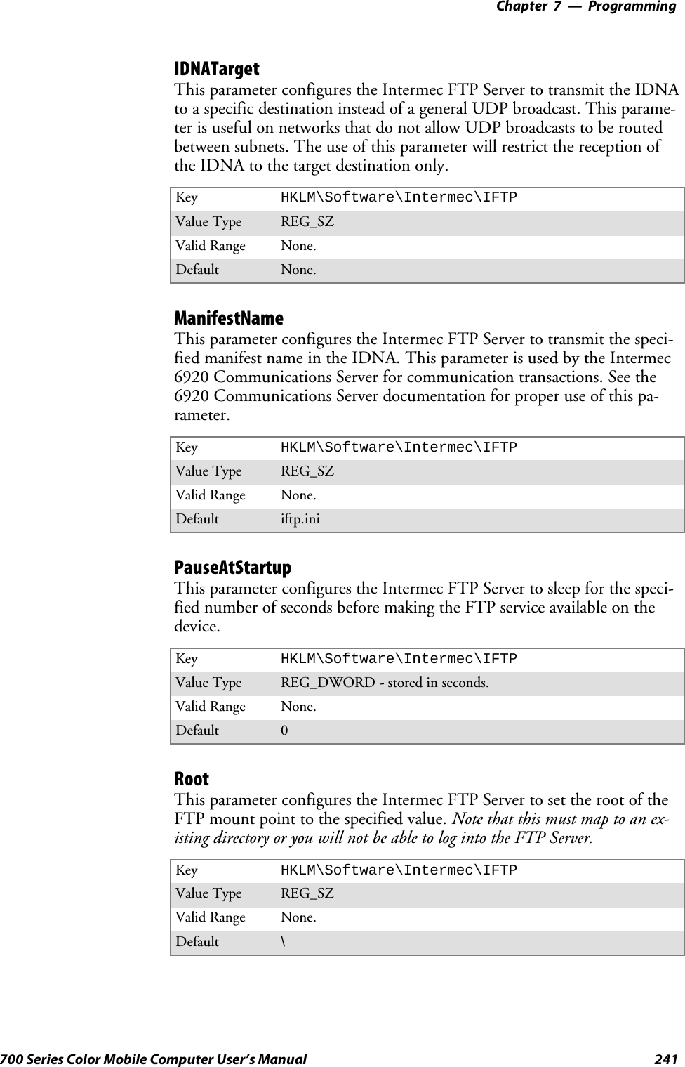 Programming—Chapter 7241700 Series Color Mobile Computer User’s ManualIDNATargetThis parameter configures the Intermec FTP Server to transmit the IDNAto a specific destination instead of a general UDP broadcast. This parame-ter is useful on networks that do not allow UDP broadcasts to be routedbetween subnets. The use of this parameter will restrict the reception ofthe IDNA to the target destination only.Key HKLM\Software\Intermec\IFTPValue Type REG_SZValid Range None.Default None.ManifestNameThis parameter configures the Intermec FTP Server to transmit the speci-fied manifest name in the IDNA. This parameter is used by the Intermec6920 Communications Server for communication transactions. See the6920 Communications Server documentation for proper use of this pa-rameter.Key HKLM\Software\Intermec\IFTPValue Type REG_SZValid Range None.Default iftp.iniPauseAtStartupThis parameter configures the Intermec FTP Server to sleep for the speci-fied number of seconds before making the FTP service available on thedevice.Key HKLM\Software\Intermec\IFTPValue Type REG_DWORD - stored in seconds.Valid Range None.Default 0RootThis parameter configures the Intermec FTP Server to set the root of theFTP mount point to the specified value. Note that this must map to an ex-isting directory or you will not be able to log into the FTP Server.Key HKLM\Software\Intermec\IFTPValue Type REG_SZValid Range None.Default \