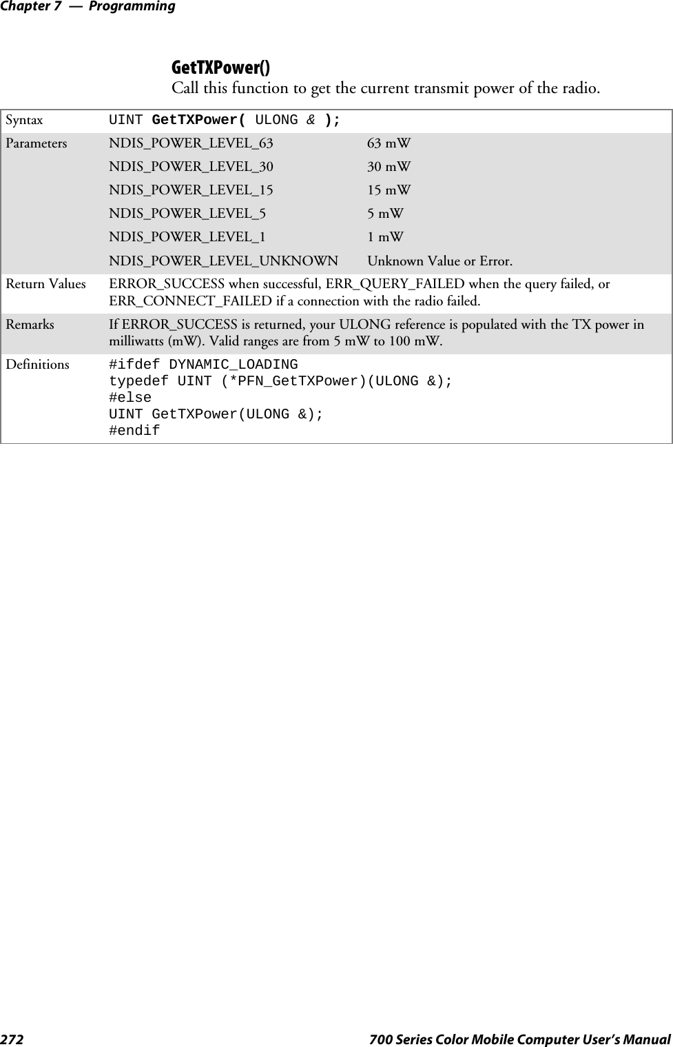 ProgrammingChapter —7272 700 Series Color Mobile Computer User’s ManualGetTXPower()Call this function to get the current transmit power of the radio.Syntax UINT GetTXPower( ULONG &amp;);Parameters NDIS_POWER_LEVEL_63 63 mWNDIS_POWER_LEVEL_30 30 mWNDIS_POWER_LEVEL_15 15 mWNDIS_POWER_LEVEL_5 5mWNDIS_POWER_LEVEL_1 1mWNDIS_POWER_LEVEL_UNKNOWN Unknown Value or Error.Return Values ERROR_SUCCESS when successful, ERR_QUERY_FAILED when the query failed, orERR_CONNECT_FAILED if a connection with the radio failed.Remarks If ERROR_SUCCESS is returned, your ULONG reference is populated with the TX power inmilliwatts (mW). Valid ranges are from 5 mW to 100 mW.Definitions #ifdef DYNAMIC_LOADINGtypedef UINT (*PFN_GetTXPower)(ULONG &amp;);#elseUINT GetTXPower(ULONG &amp;);#endif