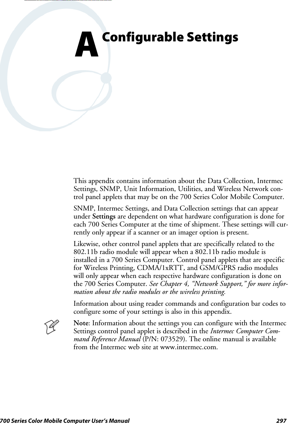 297700 Series Color Mobile Computer User’s ManualConfigurable SettingsAThis appendix contains information about the Data Collection, IntermecSettings, SNMP, Unit Information, Utilities, and Wireless Network con-trol panel applets that may be on the 700 Series Color Mobile Computer.SNMP, Intermec Settings, and Data Collection settings that can appearunder Settings are dependent on what hardware configuration is done foreach 700 Series Computer at the time of shipment. These settings will cur-rently only appear if a scanner or an imager option is present.Likewise, other control panel applets that are specifically related to the802.11b radio module will appear when a 802.11b radio module isinstalled in a 700 Series Computer. Control panel applets that are specificfor Wireless Printing, CDMA/1xRTT, and GSM/GPRS radio moduleswill only appear when each respective hardware configuration is done onthe 700 Series Computer. See Chapter 4, “Network Support,” for more infor-mation about the radio modules or the wireless printing.Information about using reader commands and configuration bar codes toconfiguresomeofyoursettingsisalsointhisappendix.Note: Information about the settings you can configure with the IntermecSettings control panel applet is described in the Intermec Computer Com-mand Reference Manual (P/N: 073529). The online manual is availablefrom the Intermec web site at www.intermec.com.