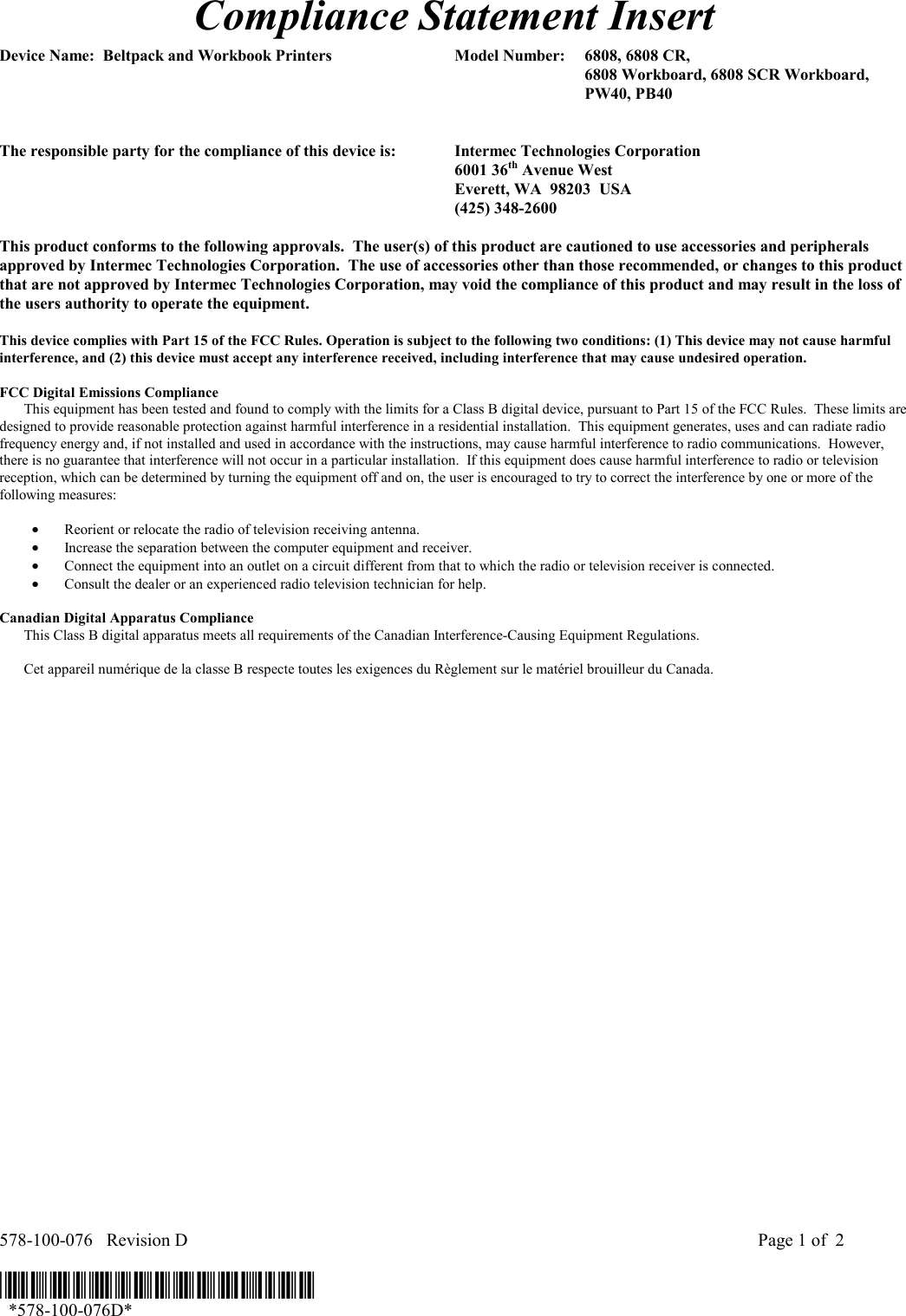  578-100-076   Revision D    Page 1 of  2  *578-100-076D*   *578-100-076D* Compliance Statement Insert  Device Name:  Beltpack and Workbook Printers  Model Number:  6808, 6808 CR,        6808 Workboard, 6808 SCR Workboard,      PW40, PB40     The responsible party for the compliance of this device is:  Intermec Technologies Corporation  6001 36th Avenue West   Everett, WA  98203  USA  (425) 348-2600  This product conforms to the following approvals.  The user(s) of this product are cautioned to use accessories and peripherals approved by Intermec Technologies Corporation.  The use of accessories other than those recommended, or changes to this product that are not approved by Intermec Technologies Corporation, may void the compliance of this product and may result in the loss of the users authority to operate the equipment.  This device complies with Part 15 of the FCC Rules. Operation is subject to the following two conditions: (1) This device may not cause harmful interference, and (2) this device must accept any interference received, including interference that may cause undesired operation.  FCC Digital Emissions Compliance     This equipment has been tested and found to comply with the limits for a Class B digital device, pursuant to Part 15 of the FCC Rules.  These limits are designed to provide reasonable protection against harmful interference in a residential installation.  This equipment generates, uses and can radiate radio frequency energy and, if not installed and used in accordance with the instructions, may cause harmful interference to radio communications.  However, there is no guarantee that interference will not occur in a particular installation.  If this equipment does cause harmful interference to radio or television reception, which can be determined by turning the equipment off and on, the user is encouraged to try to correct the interference by one or more of the following measures:  •  Reorient or relocate the radio of television receiving antenna. •  Increase the separation between the computer equipment and receiver. •  Connect the equipment into an outlet on a circuit different from that to which the radio or television receiver is connected. •  Consult the dealer or an experienced radio television technician for help.  Canadian Digital Apparatus Compliance   This Class B digital apparatus meets all requirements of the Canadian Interference-Causing Equipment Regulations.     Cet appareil numérique de la classe B respecte toutes les exigences du Règlement sur le matériel brouilleur du Canada.    