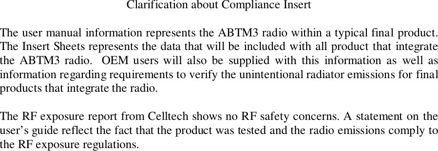 Clarification about Compliance InsertThe user manual information represents the ABTM3 radio within a typical final product.The Insert Sheets represents the data that will be included with all product that integratethe ABTM3 radio.  OEM users will also be supplied with this information as well asinformation regarding requirements to verify the unintentional radiator emissions for finalproducts that integrate the radio.The RF exposure report from Celltech shows no RF safety concerns. A statement on theuser’s guide reflect the fact that the product was tested and the radio emissions comply tothe RF exposure regulations.