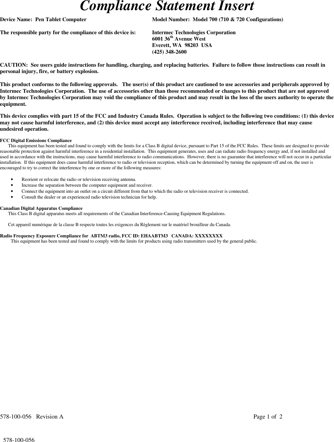 578-100-056   Revision A Page 1 of  2*578-100-056*  578-100-056Compliance Statement InsertDevice Name:  Pen Tablet Computer Model Number:  Model 700 (710 &amp; 720 Configurations)The responsible party for the compliance of this device is: Intermec Technologies Corporation6001 36th Avenue WestEverett, WA  98203  USA(425) 348-2600CAUTION:  See users guide instructions for handling, charging, and replacing batteries.  Failure to follow those instructions can result inpersonal injury, fire, or battery explosion.This product conforms to the following approvals.   The user(s) of this product are cautioned to use accessories and peripherals approved byIntermec Technologies Corporation.  The use of accessories other than those recommended or changes to this product that are not approvedby Intermec Technologies Corporation may void the compliance of this product and may result in the loss of the users authority to operate theequipment.This device complies with part 15 of the FCC and Industry Canada Rules.  Operation is subject to the following two conditions: (1) this devicemay not cause harmful interference, and (2) this device must accept any interference received, including interference that may causeundesired operation.FCC Digital Emissions ComplianceThis equipment has been tested and found to comply with the limits for a Class B digital device, pursuant to Part 15 of the FCC Rules.  These limits are designed to providereasonable protection against harmful interference in a residential installation.  This equipment generates, uses and can radiate radio frequency energy and, if not installed andused in accordance with the instructions, may cause harmful interference to radio communications.  However, there is no guarantee that interference will not occur in a particularinstallation.  If this equipment does cause harmful interference to radio or television reception, which can be determined by turning the equipment off and on, the user isencouraged to try to correct the interference by one or more of the following measures:• Reorient or relocate the radio or television receiving antenna.• Increase the separation between the computer equipment and receiver.• Connect the equipment into an outlet on a circuit different from that to which the radio or television receiver is connected.• Consult the dealer or an experienced radio television technician for help.Canadian Digital Apparatus ComplianceThis Class B digital apparatus meets all requirements of the Canadian Interference-Causing Equipment Regulations.Cet appareil numérique de la classe B respecte toutes les exigences du Règlement sur le matériel brouilleur du Canada.Radio Frequency Exposure Compliance for  ABTM3 radio, FCC ID: EHAABTM3   CANADA: XXXXXXXXThis equipment has been tested and found to comply with the limits for products using radio transmitters used by the general public.