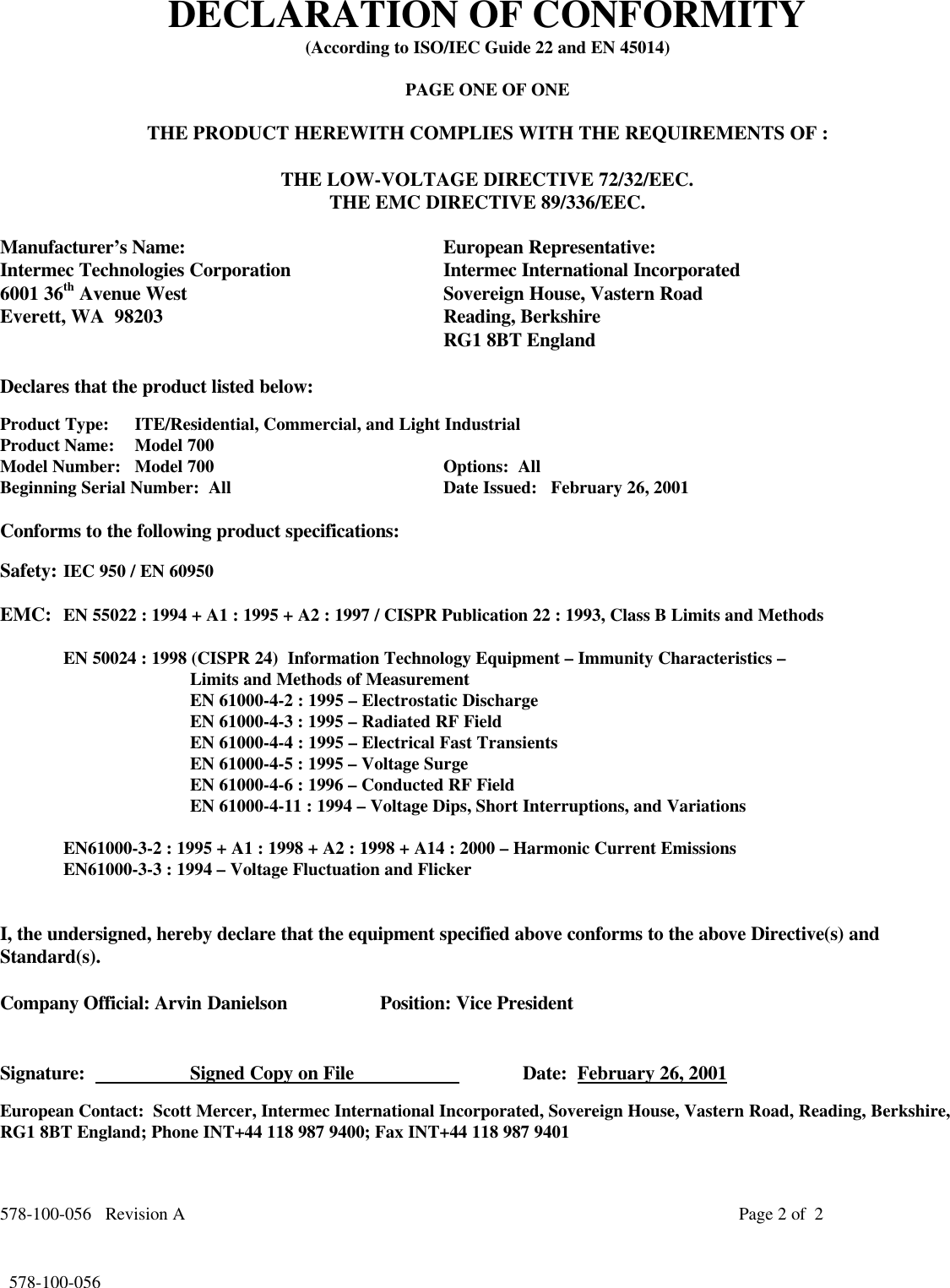 578-100-056   Revision A Page 2 of  2*578-100-056*  578-100-056DECLARATION OF CONFORMITY(According to ISO/IEC Guide 22 and EN 45014)PAGE ONE OF ONETHE PRODUCT HEREWITH COMPLIES WITH THE REQUIREMENTS OF :THE LOW-VOLTAGE DIRECTIVE 72/32/EEC.THE EMC DIRECTIVE 89/336/EEC.Manufacturer’s Name: European Representative:Intermec Technologies Corporation Intermec International Incorporated6001 36th Avenue West Sovereign House, Vastern RoadEverett, WA  98203 Reading, BerkshireRG1 8BT EnglandDeclares that the product listed below:Product Type: ITE/Residential, Commercial, and Light IndustrialProduct Name:   Model 700Model Number: Model 700 Options:  AllBeginning Serial Number:  All Date Issued:   February 26, 2001Conforms to the following product specifications:Safety: IEC 950 / EN 60950EMC: EN 55022 : 1994 + A1 : 1995 + A2 : 1997 / CISPR Publication 22 : 1993, Class B Limits and MethodsEN 50024 : 1998 (CISPR 24)  Information Technology Equipment – Immunity Characteristics –Limits and Methods of MeasurementEN 61000-4-2 : 1995 – Electrostatic DischargeEN 61000-4-3 : 1995 – Radiated RF FieldEN 61000-4-4 : 1995 – Electrical Fast TransientsEN 61000-4-5 : 1995 – Voltage SurgeEN 61000-4-6 : 1996 – Conducted RF FieldEN 61000-4-11 : 1994 – Voltage Dips, Short Interruptions, and VariationsEN61000-3-2 : 1995 + A1 : 1998 + A2 : 1998 + A14 : 2000 – Harmonic Current EmissionsEN61000-3-3 : 1994 – Voltage Fluctuation and FlickerI, the undersigned, hereby declare that the equipment specified above conforms to the above Directive(s) andStandard(s).Company Official: Arvin Danielson Position: Vice PresidentSignature:                     Signed Copy on File                       Date:  February 26, 2001European Contact:  Scott Mercer, Intermec International Incorporated, Sovereign House, Vastern Road, Reading, Berkshire,RG1 8BT England; Phone INT+44 118 987 9400; Fax INT+44 118 987 9401