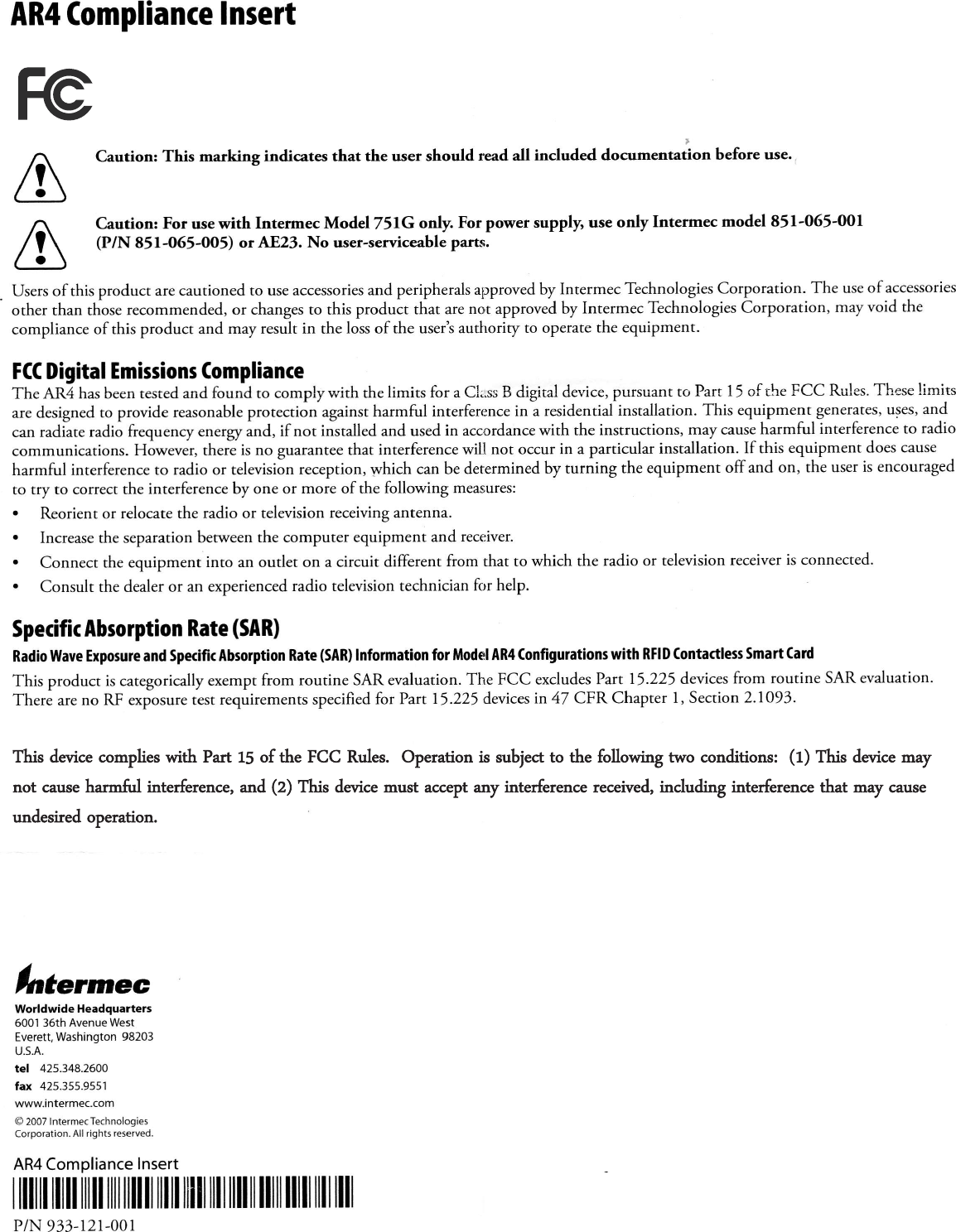 AR 4 C ompliance lnsertFeht.r-&quot;.Worldwide Headquarters6001 36th Avenue WestE verett,Washington 98203u.s.A.tel  425.348.2600fax  425.355.9551www.intermec.comO  2007 lntermec T echnologie5C orporation.  All rights  reserved.AR 4 C ompliance InsertAAC aution:  This  marking  indicates  that  the  user should  read all  included  do.o-&quot;ot&quot;ion  before us e..C aution: For use with  Intermec Model 751G  only. F or power supply, use only  Intermec model 851-O65-0Of(P /N  851-065-005) ot  ltE 23. No user-s erviceable parts.Us ers of  this product  are cautioned  to  use acces sories  and peripherals approved by Intermec  Technologies  C orporation.  T he  use of access oriesother  than  those recommended,  or  changes to  this product  that  are not  approved by  Intermec  Technologies  C orporation,  may void  thecompliance  of  this  product  and  may  res ult in  the  loss of  the  us ert  authority  to  operate the  equipment.FC ( Digital E missions (omplianceThe  AR Z  has  been tested and found  to  comply  with  the limits  for  a C l;ss B  digital  device, pursuant  to  P art l5  of the  F C C   R ules. These limitsare des igned to  provide  reasonable protection  against harmful  interference in  a residential  installation.  This  eq&quot;ipment_generates ,  uses, andcan radLte  radio  frequency  en.rgy  ind,  if  not  installed  and us ed in  accordance with  the instructions,  may cause harmful  interference  to  radiocommunications.  However,  there is no  guarantee that  interference will  not  occur  in  a particular  installation.  If  this  equipment  does causeharmful  interference to  radio  or  television  reception,  which  can be determined  by turning  the  equipment  offand  on,  the user is encouragedto  try  to  correct the interference  by  one or  more  of  the following  measures:.  R eorient  or  relocate the  radio  or  television  receiving antenna..  Increase the separation between the  computer  equipment  and  receiver..  Connecr  the equipmenr  into  an outlet  on  a circuit  different  from  that  to which  the  radio  or  television  receiver is connected..  Consult  the deder  or  an experienced radio  television  technician  for  help.S pecifit Absorytion R ate (S AR )R adio Wave E xposure and S pecific Absorption R ate (S AR ) Information for Model AR 4 (onfiguratiom with R F ID (ontactless S mart (ardThis product is categorically exempr from routine S AR  evaluation. The FC C  excludes P art 15.225 devices from routine S AR  evduation.There are no R F exposure test requirements specified for P art 15.225 devices in 47 C F R  C hapter l,  S ection 2.1093.| ffi || lllll lllll llll llll ll lllll lllll llll llll ll lllll lllll lll I llllP /N 933-l2l-001This device complies with Part 15 of the FCC Rules.  Operation is subject to the following two conditions:  (1) This device may not cause harmful interference, and (2) This device must accept any interference received, including interference that may cause undesired operation.