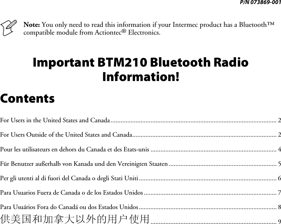 P/N 073869-001   Note: You only need to read this information if your Intermec product has a Bluetooth™ compatible module from Actiontec® Electronics. Important BTM210 Bluetooth Radio Information! Contents For Users in the United States and Canada.................................................................................................... 2 For Users Outside of the United States and Canada....................................................................................... 2 Pour les utilisateurs en dehors du Canada et des Etats-unis ............................................................................ 4 Für Benutzer außerhalb von Kanada und den Vereinigten Staaten ................................................................. 5 Per gli utenti al di fuori del Canada o degli Stati Uniti................................................................................... 6 Para Usuarios Fuera de Canada o de los Estados Unidos................................................................................ 7 Para Usuários Fora do Canadá ou dos Estados Unidos................................................................................... 8 ............................................................................ 9 