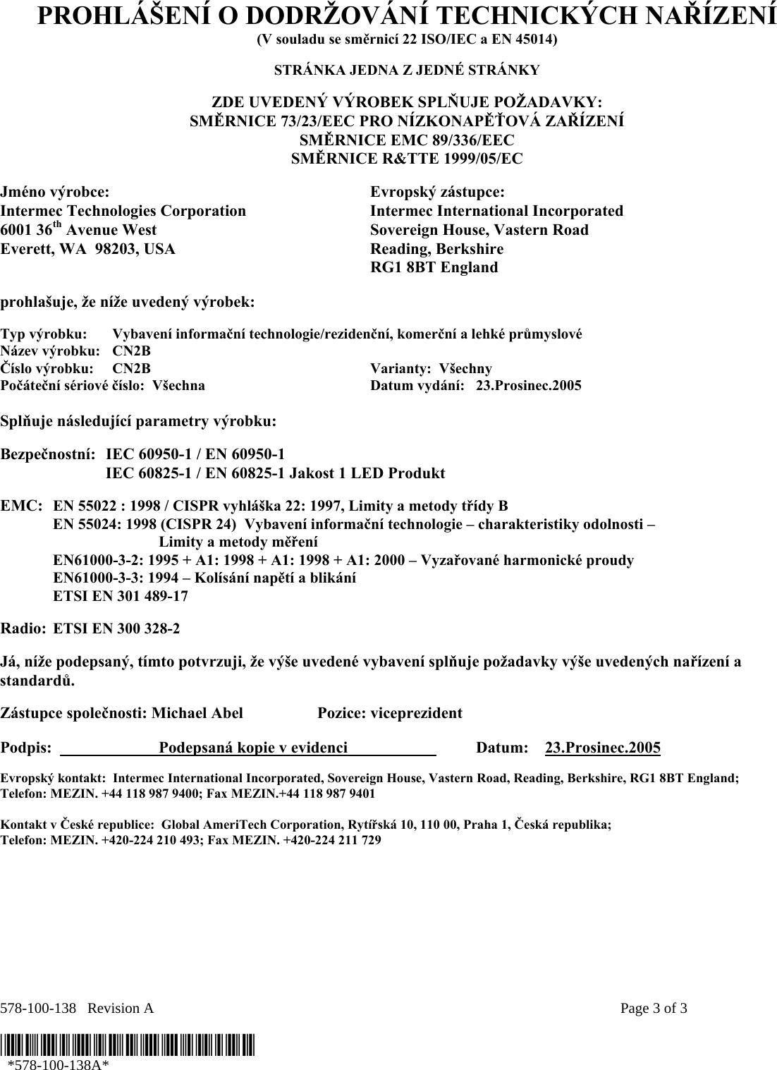 578-100-138   Revision A    Page 3 of 3  *578-100-138A*   *578-100-138A* PROHLÁŠENÍ O DODRŽOVÁNÍ TECHNICKÝCH NAŘÍZENÍ (V souladu se směrnicí 22 ISO/IEC a EN 45014)  STRÁNKA JEDNA Z JEDNÉ STRÁNKY  ZDE UVEDENÝ VÝROBEK SPLŇUJE POŽADAVKY: SMĚRNICE 73/23/EEC PRO NÍZKONAPĚŤOVÁ ZAŘÍZENÍ SMĚRNICE EMC 89/336/EEC SMĚRNICE R&amp;TTE 1999/05/EC  Jméno výrobce:  Evropský zástupce: Intermec Technologies Corporation  Intermec International Incorporated 6001 36th Avenue West  Sovereign House, Vastern Road Everett, WA  98203, USA  Reading, Berkshire   RG1 8BT England  prohlašuje, že níže uvedený výrobek:  Typ výrobku:  Vybavení informační technologie/rezidenční, komerční a lehké průmyslové Název výrobku:   CN2B Číslo výrobku:  CN2B    Varianty:  Všechny   Počáteční sériové číslo:  Všechna  Datum vydání:   23.Prosinec.2005  Splňuje následující parametry výrobku:   Bezpečnostní:  IEC 60950-1 / EN 60950-1     IEC 60825-1 / EN 60825-1 Jakost 1 LED Produkt      EMC:  EN 55022 : 1998 / CISPR vyhláška 22: 1997, Limity a metody třídy B   EN 55024: 1998 (CISPR 24)  Vybavení informační technologie – charakteristiky odolnosti –     Limity a metody měření   EN61000-3-2: 1995 + A1: 1998 + A1: 1998 + A1: 2000 – Vyzařované harmonické proudy  EN61000-3-3: 1994 – Kolísání napětí a blikání   ETSI EN 301 489-17   Radio: ETSI EN 300 328-2     Já, níže podepsaný, tímto potvrzuji, že výše uvedené vybavení splňuje požadavky výše uvedených nařízení a standardů.  Zástupce společnosti: Michael Abel  Pozice: viceprezident  Podpis:    Podepsaná kopie v evidenci      Datum:    23.Prosinec.2005 Evropský kontakt:  Intermec International Incorporated, Sovereign House, Vastern Road, Reading, Berkshire, RG1 8BT England;  Telefon: MEZIN. +44 118 987 9400; Fax MEZIN.+44 118 987 9401  Kontakt v České republice:  Global AmeriTech Corporation, Rytířská 10, 110 00, Praha 1, Česká republika;  Telefon: MEZIN. +420-224 210 493; Fax MEZIN. +420-224 211 729 