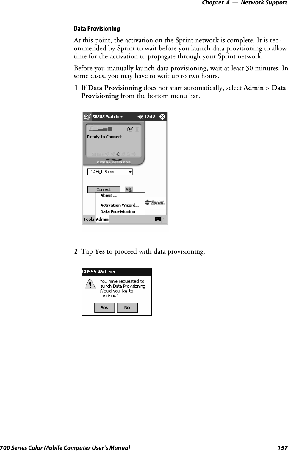 Network Support—Chapter 4157700 Series Color Mobile Computer User’s ManualData ProvisioningAt this point, the activation on the Sprint network is complete. It is rec-ommended by Sprint to wait before you launch data provisioning to allowtime for the activation to propagate through your Sprint network.Before you manually launch data provisioning, wait at least 30 minutes. Insome cases, you may have to wait up to two hours.1If Data Provisioning does not start automatically, select Admin &gt;DataProvisioning from the bottom menu bar.2Tap Yes to proceed with data provisioning.