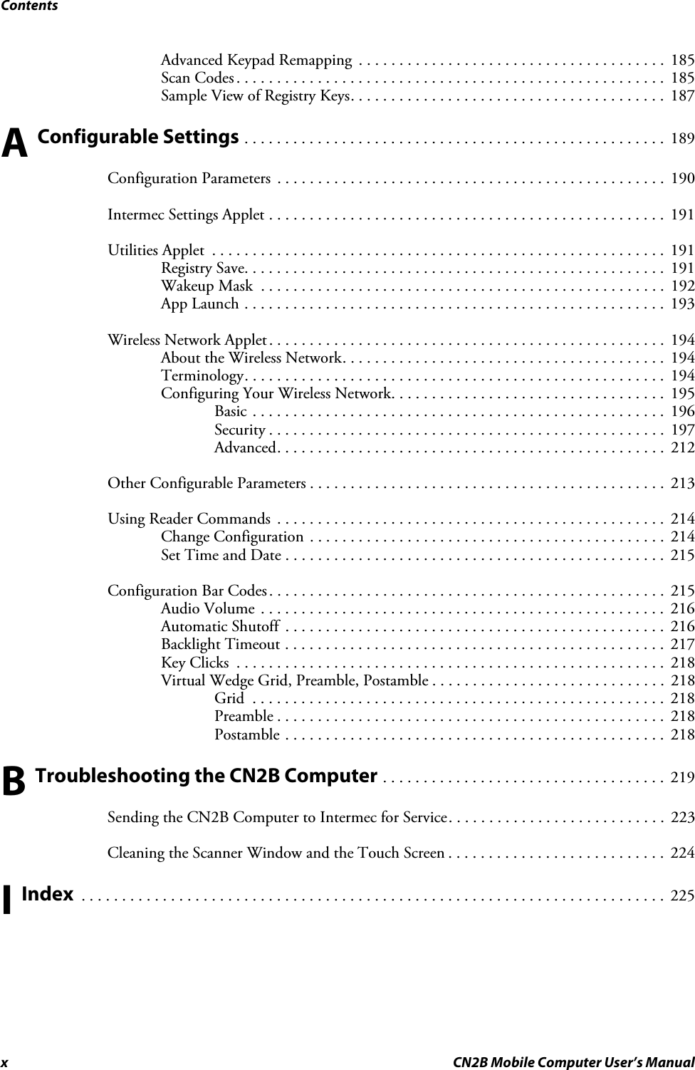 Contentsx CN2B Mobile Computer User’s ManualAdvanced Keypad Remapping  . . . . . . . . . . . . . . . . . . . . . . . . . . . . . . . . . . . . . .  185Scan Codes . . . . . . . . . . . . . . . . . . . . . . . . . . . . . . . . . . . . . . . . . . . . . . . . . . . . .  185Sample View of Registry Keys. . . . . . . . . . . . . . . . . . . . . . . . . . . . . . . . . . . . . . .  187A Configurable Settings . . . . . . . . . . . . . . . . . . . . . . . . . . . . . . . . . . . . . . . . . . . . . . . . . . . .  189Configuration Parameters  . . . . . . . . . . . . . . . . . . . . . . . . . . . . . . . . . . . . . . . . . . . . . . . .  190Intermec Settings Applet . . . . . . . . . . . . . . . . . . . . . . . . . . . . . . . . . . . . . . . . . . . . . . . . .  191Utilities Applet  . . . . . . . . . . . . . . . . . . . . . . . . . . . . . . . . . . . . . . . . . . . . . . . . . . . . . . . . 191Registry Save. . . . . . . . . . . . . . . . . . . . . . . . . . . . . . . . . . . . . . . . . . . . . . . . . . . .  191Wakeup Mask  . . . . . . . . . . . . . . . . . . . . . . . . . . . . . . . . . . . . . . . . . . . . . . . . . .  192App Launch . . . . . . . . . . . . . . . . . . . . . . . . . . . . . . . . . . . . . . . . . . . . . . . . . . . .  193Wireless Network Applet. . . . . . . . . . . . . . . . . . . . . . . . . . . . . . . . . . . . . . . . . . . . . . . . .  194About the Wireless Network. . . . . . . . . . . . . . . . . . . . . . . . . . . . . . . . . . . . . . . .  194Terminology. . . . . . . . . . . . . . . . . . . . . . . . . . . . . . . . . . . . . . . . . . . . . . . . . . . .  194Configuring Your Wireless Network. . . . . . . . . . . . . . . . . . . . . . . . . . . . . . . . . .  195Basic . . . . . . . . . . . . . . . . . . . . . . . . . . . . . . . . . . . . . . . . . . . . . . . . . . .  196Security . . . . . . . . . . . . . . . . . . . . . . . . . . . . . . . . . . . . . . . . . . . . . . . . .  197Advanced. . . . . . . . . . . . . . . . . . . . . . . . . . . . . . . . . . . . . . . . . . . . . . . .  212Other Configurable Parameters . . . . . . . . . . . . . . . . . . . . . . . . . . . . . . . . . . . . . . . . . . . .  213Using Reader Commands  . . . . . . . . . . . . . . . . . . . . . . . . . . . . . . . . . . . . . . . . . . . . . . . .  214Change Configuration . . . . . . . . . . . . . . . . . . . . . . . . . . . . . . . . . . . . . . . . . . . .  214Set Time and Date . . . . . . . . . . . . . . . . . . . . . . . . . . . . . . . . . . . . . . . . . . . . . . .  215Configuration Bar Codes. . . . . . . . . . . . . . . . . . . . . . . . . . . . . . . . . . . . . . . . . . . . . . . . .  215Audio Volume . . . . . . . . . . . . . . . . . . . . . . . . . . . . . . . . . . . . . . . . . . . . . . . . . .  216Automatic Shutoff  . . . . . . . . . . . . . . . . . . . . . . . . . . . . . . . . . . . . . . . . . . . . . . .  216Backlight Timeout . . . . . . . . . . . . . . . . . . . . . . . . . . . . . . . . . . . . . . . . . . . . . . .  217Key Clicks  . . . . . . . . . . . . . . . . . . . . . . . . . . . . . . . . . . . . . . . . . . . . . . . . . . . . .  218Virtual Wedge Grid, Preamble, Postamble . . . . . . . . . . . . . . . . . . . . . . . . . . . . .  218Grid  . . . . . . . . . . . . . . . . . . . . . . . . . . . . . . . . . . . . . . . . . . . . . . . . . . .  218Preamble . . . . . . . . . . . . . . . . . . . . . . . . . . . . . . . . . . . . . . . . . . . . . . . .  218Postamble . . . . . . . . . . . . . . . . . . . . . . . . . . . . . . . . . . . . . . . . . . . . . . .  218B Troubleshooting the CN2B Computer . . . . . . . . . . . . . . . . . . . . . . . . . . . . . . . . . . .  219Sending the CN2B Computer to Intermec for Service. . . . . . . . . . . . . . . . . . . . . . . . . . .  223Cleaning the Scanner Window and the Touch Screen . . . . . . . . . . . . . . . . . . . . . . . . . . .  224I Index  . . . . . . . . . . . . . . . . . . . . . . . . . . . . . . . . . . . . . . . . . . . . . . . . . . . . . . . . . . . . . . . . . . . . . . . .  225