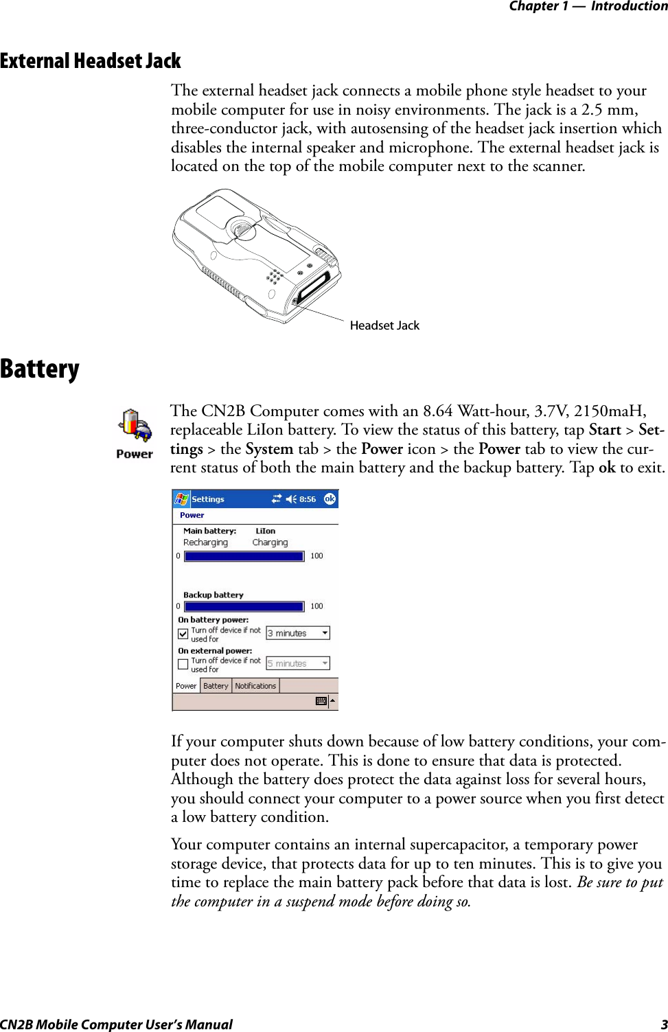 Chapter 1 —  IntroductionCN2B Mobile Computer User’s Manual 3External Headset JackThe external headset jack connects a mobile phone style headset to your mobile computer for use in noisy environments. The jack is a 2.5 mm, three-conductor jack, with autosensing of the headset jack insertion which disables the internal speaker and microphone. The external headset jack is located on the top of the mobile computer next to the scanner.BatteryIf your computer shuts down because of low battery conditions, your com-puter does not operate. This is done to ensure that data is protected. Although the battery does protect the data against loss for several hours, you should connect your computer to a power source when you first detect a low battery condition.Your computer contains an internal supercapacitor, a temporary power storage device, that protects data for up to ten minutes. This is to give you time to replace the main battery pack before that data is lost. Be sure to put the computer in a suspend mode before doing so.The CN2B Computer comes with an 8.64 Watt-hour, 3.7V, 2150maH, replaceable LiIon battery. To view the status of this battery, tap Start &gt; Set-tings &gt; the System tab &gt; the Power icon &gt; the Power tab to view the cur-rent status of both the main battery and the backup battery. Tap ok to exit.Headset Jack