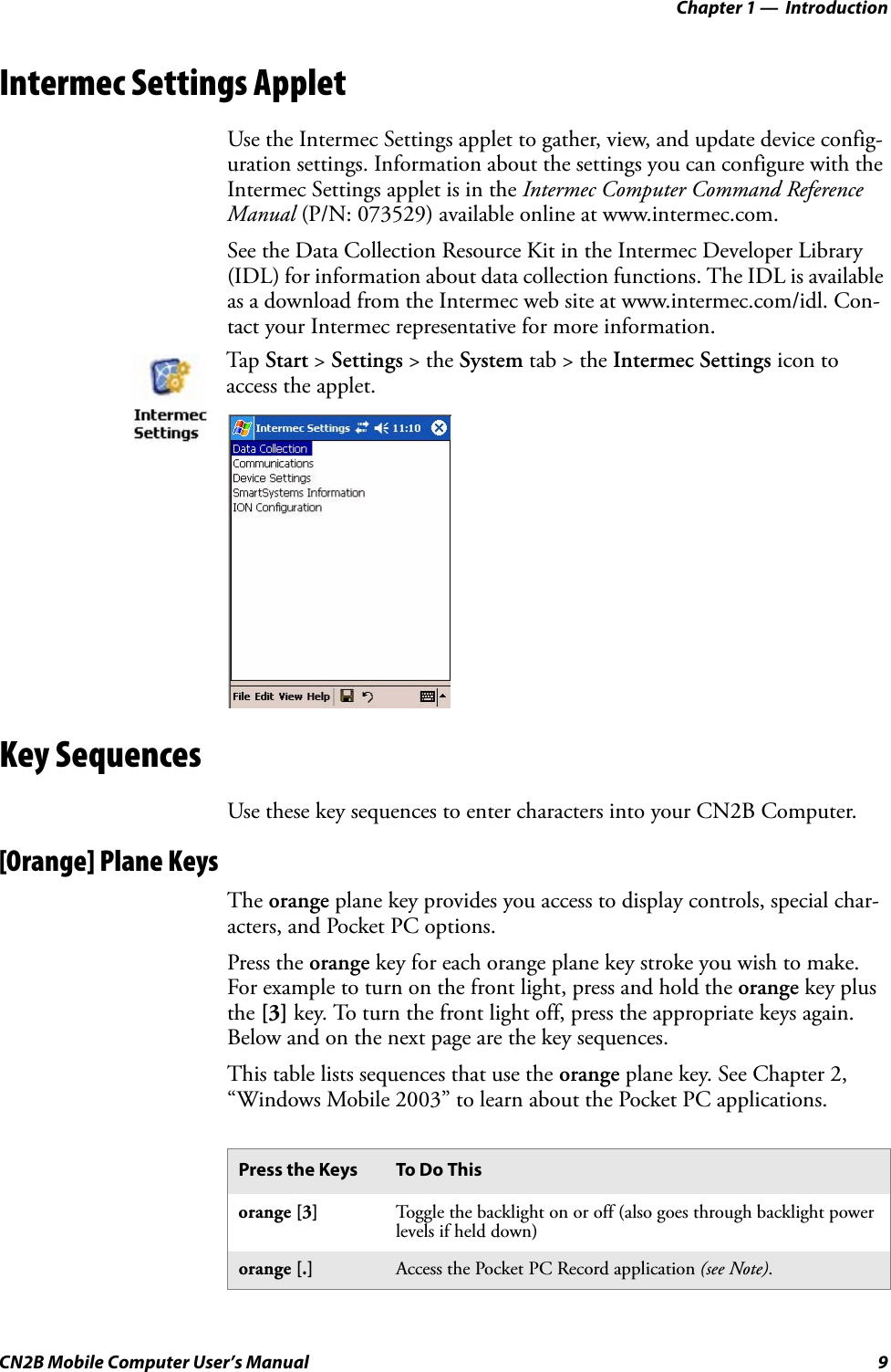 Chapter 1 —  IntroductionCN2B Mobile Computer User’s Manual 9Intermec Settings AppletUse the Intermec Settings applet to gather, view, and update device config-uration settings. Information about the settings you can configure with the Intermec Settings applet is in the Intermec Computer Command Reference Manual (P/N: 073529) available online at www.intermec.com.See the Data Collection Resource Kit in the Intermec Developer Library (IDL) for information about data collection functions. The IDL is available as a download from the Intermec web site at www.intermec.com/idl. Con-tact your Intermec representative for more information. Key SequencesUse these key sequences to enter characters into your CN2B Computer.[Orange] Plane KeysThe orange plane key provides you access to display controls, special char-acters, and Pocket PC options.Press the orange key for each orange plane key stroke you wish to make. For example to turn on the front light, press and hold the orange key plus the [3] key. To turn the front light off, press the appropriate keys again. Below and on the next page are the key sequences.This table lists sequences that use the orange plane key. See Chapter 2, “Windows Mobile 2003” to learn about the Pocket PC applications.Tap Start &gt; Settings &gt; the System tab &gt; the Intermec Settings icon to access the applet.Press the Keys To Do Thisorange [3] Toggle the backlight on or off (also goes through backlight power levels if held down)orange [.] Access the Pocket PC Record application (see Note).