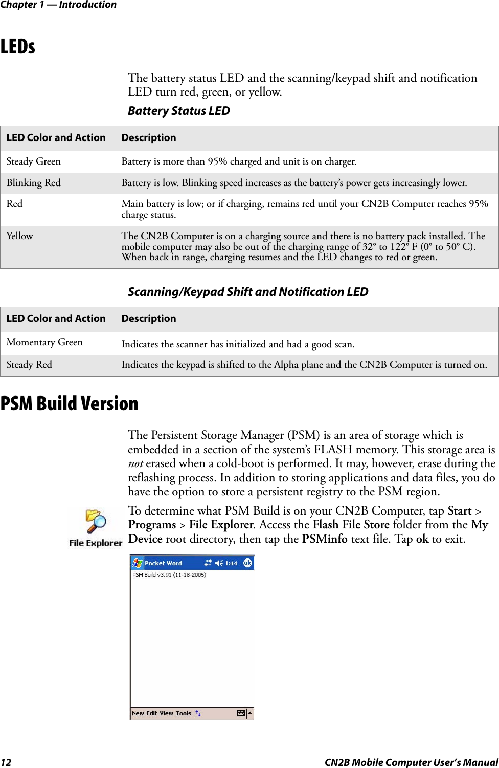 Chapter 1 — Introduction12 CN2B Mobile Computer User’s ManualLEDsThe battery status LED and the scanning/keypad shift and notification LED turn red, green, or yellow.PSM Build VersionThe Persistent Storage Manager (PSM) is an area of storage which is embedded in a section of the system’s FLASH memory. This storage area is not erased when a cold-boot is performed. It may, however, erase during the reflashing process. In addition to storing applications and data files, you do have the option to store a persistent registry to the PSM region.Battery Status LEDLED Color and Action DescriptionSteady Green Battery is more than 95% charged and unit is on charger.Blinking Red Battery is low. Blinking speed increases as the battery’s power gets increasingly lower.Red Main battery is low; or if charging, remains red until your CN2B Computer reaches 95% charge status.Yellow The CN2B Computer is on a charging source and there is no battery pack installed. The mobile computer may also be out of the charging range of 32° to 122° F (0° to 50° C). When back in range, charging resumes and the LED changes to red or green.Scanning/Keypad Shift and Notification LEDLED Color and Action DescriptionMomentary Green Indicates the scanner has initialized and had a good scan.Steady Red Indicates the keypad is shifted to the Alpha plane and the CN2B Computer is turned on.To determine what PSM Build is on your CN2B Computer, tap Start &gt; Programs &gt; File Explorer. Access the Flash File Store folder from the My Device root directory, then tap the PSMinfo text file. Tap ok to exit.