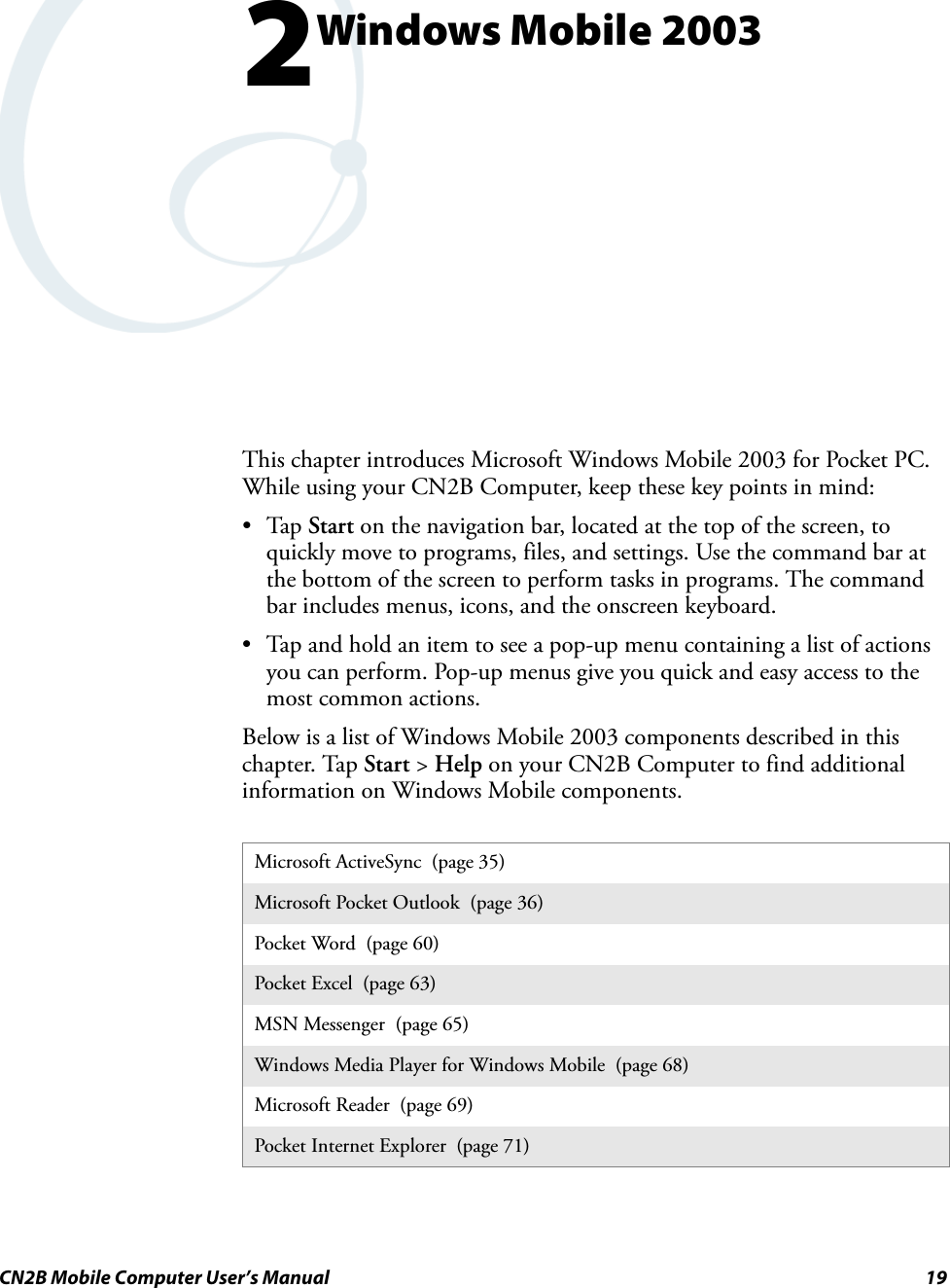 CN2B Mobile Computer User’s Manual 192Windows Mobile 2003This chapter introduces Microsoft Windows Mobile 2003 for Pocket PC. While using your CN2B Computer, keep these key points in mind:•Tap Start on the navigation bar, located at the top of the screen, to quickly move to programs, files, and settings. Use the command bar at the bottom of the screen to perform tasks in programs. The command bar includes menus, icons, and the onscreen keyboard.• Tap and hold an item to see a pop-up menu containing a list of actions you can perform. Pop-up menus give you quick and easy access to the most common actions.Below is a list of Windows Mobile 2003 components described in this chapter. Tap Start &gt; Help on your CN2B Computer to find additional information on Windows Mobile components.Microsoft ActiveSync  (page 35)Microsoft Pocket Outlook  (page 36)Pocket Word  (page 60)Pocket Excel  (page 63)MSN Messenger  (page 65)Windows Media Player for Windows Mobile  (page 68)Microsoft Reader  (page 69)Pocket Internet Explorer  (page 71)