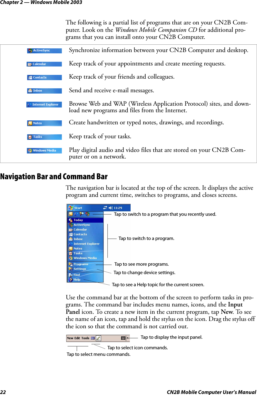 Chapter 2 — Windows Mobile 200322 CN2B Mobile Computer User’s ManualThe following is a partial list of programs that are on your CN2B Com-puter. Look on the Windows Mobile Companion CD for additional pro-grams that you can install onto your CN2B Computer.Navigation Bar and Command BarThe navigation bar is located at the top of the screen. It displays the active program and current time, switches to programs, and closes screens.Use the command bar at the bottom of the screen to perform tasks in pro-grams. The command bar includes menu names, icons, and the Input Panel icon. To create a new item in the current program, tap New. To see the name of an icon, tap and hold the stylus on the icon. Drag the stylus off the icon so that the command is not carried out.Synchronize information between your CN2B Computer and desktop.Keep track of your appointments and create meeting requests.Keep track of your friends and colleagues.Send and receive e-mail messages.Browse Web and WAP (Wireless Application Protocol) sites, and down-load new programs and files from the Internet.Create handwritten or typed notes, drawings, and recordings.Keep track of your tasks.Play digital audio and video files that are stored on your CN2B Com-puter or on a network.Tap to switch to a program that you recently used.Tap to switch to a program.Tap to see more programs.Tap to change device settings.Tap to see a Help topic for the current screen.Tap to select menu commands.Tap to select icon commands.Tap to display the input panel.