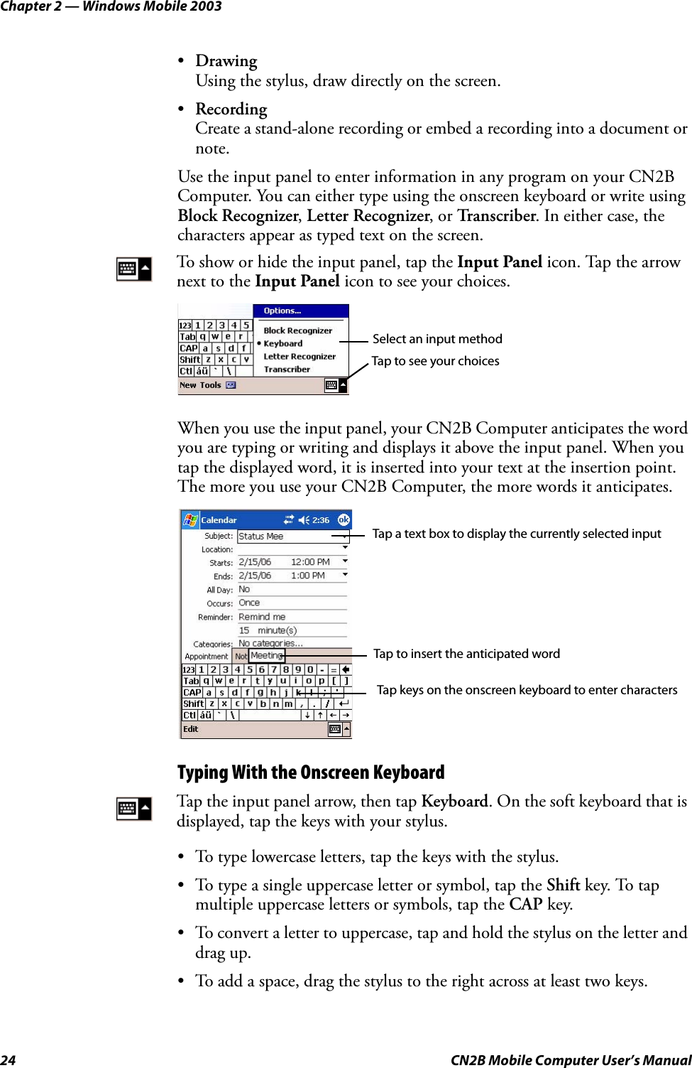 Chapter 2 — Windows Mobile 200324 CN2B Mobile Computer User’s Manual•DrawingUsing the stylus, draw directly on the screen.•RecordingCreate a stand-alone recording or embed a recording into a document or note.Use the input panel to enter information in any program on your CN2B Computer. You can either type using the onscreen keyboard or write using Block Recognizer, Letter Recognizer, or Transcriber. In either case, the characters appear as typed text on the screen.When you use the input panel, your CN2B Computer anticipates the word you are typing or writing and displays it above the input panel. When you tap the displayed word, it is inserted into your text at the insertion point. The more you use your CN2B Computer, the more words it anticipates.Typing With the Onscreen Keyboard• To type lowercase letters, tap the keys with the stylus.• To type a single uppercase letter or symbol, tap the Shift key. To tap multiple uppercase letters or symbols, tap the CAP key.• To convert a letter to uppercase, tap and hold the stylus on the letter and drag up.• To add a space, drag the stylus to the right across at least two keys.To show or hide the input panel, tap the Input Panel icon. Tap the arrow next to the Input Panel icon to see your choices.Tap the input panel arrow, then tap Keyboard. On the soft keyboard that is displayed, tap the keys with your stylus.Select an input methodTap to see your choicesTap a text box to display the currently selected inputTap to insert the anticipated wordTap keys on the onscreen keyboard to enter characters 