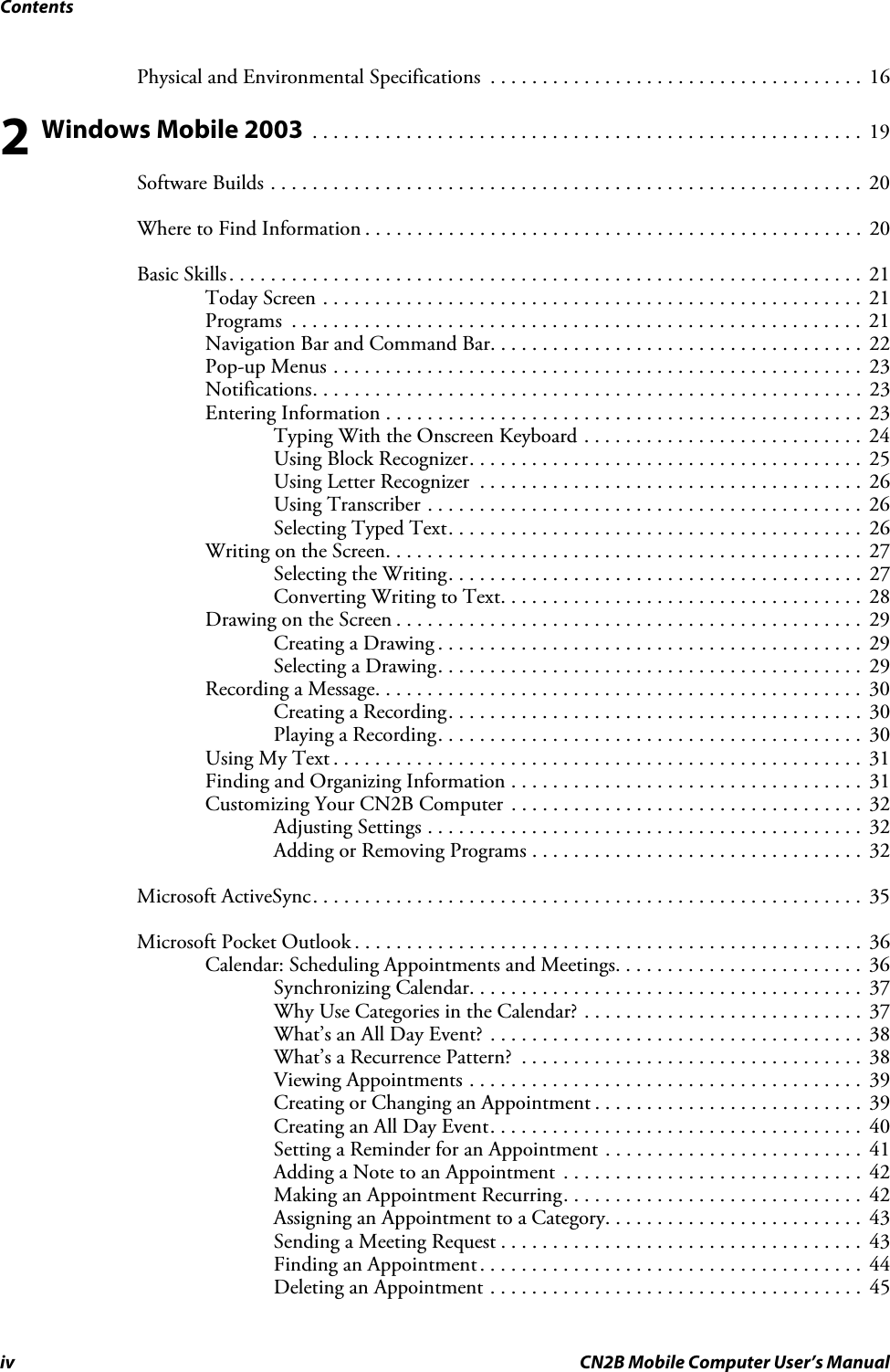 Contentsiv CN2B Mobile Computer User’s ManualPhysical and Environmental Specifications  . . . . . . . . . . . . . . . . . . . . . . . . . . . . . . . . . . . .  162 Windows Mobile 2003  . . . . . . . . . . . . . . . . . . . . . . . . . . . . . . . . . . . . . . . . . . . . . . . . . . . . .  19Software Builds . . . . . . . . . . . . . . . . . . . . . . . . . . . . . . . . . . . . . . . . . . . . . . . . . . . . . . . . .  20Where to Find Information . . . . . . . . . . . . . . . . . . . . . . . . . . . . . . . . . . . . . . . . . . . . . . . .  20Basic Skills. . . . . . . . . . . . . . . . . . . . . . . . . . . . . . . . . . . . . . . . . . . . . . . . . . . . . . . . . . . . .  21Today Screen . . . . . . . . . . . . . . . . . . . . . . . . . . . . . . . . . . . . . . . . . . . . . . . . . . . .  21Programs  . . . . . . . . . . . . . . . . . . . . . . . . . . . . . . . . . . . . . . . . . . . . . . . . . . . . . . .  21Navigation Bar and Command Bar. . . . . . . . . . . . . . . . . . . . . . . . . . . . . . . . . . . .  22Pop-up Menus . . . . . . . . . . . . . . . . . . . . . . . . . . . . . . . . . . . . . . . . . . . . . . . . . . .  23Notifications. . . . . . . . . . . . . . . . . . . . . . . . . . . . . . . . . . . . . . . . . . . . . . . . . . . . .  23Entering Information . . . . . . . . . . . . . . . . . . . . . . . . . . . . . . . . . . . . . . . . . . . . . .  23Typing With the Onscreen Keyboard . . . . . . . . . . . . . . . . . . . . . . . . . . .  24Using Block Recognizer. . . . . . . . . . . . . . . . . . . . . . . . . . . . . . . . . . . . . .  25Using Letter Recognizer  . . . . . . . . . . . . . . . . . . . . . . . . . . . . . . . . . . . . .  26Using Transcriber . . . . . . . . . . . . . . . . . . . . . . . . . . . . . . . . . . . . . . . . . .  26Selecting Typed Text. . . . . . . . . . . . . . . . . . . . . . . . . . . . . . . . . . . . . . . .  26Writing on the Screen. . . . . . . . . . . . . . . . . . . . . . . . . . . . . . . . . . . . . . . . . . . . . .  27Selecting the Writing. . . . . . . . . . . . . . . . . . . . . . . . . . . . . . . . . . . . . . . .  27Converting Writing to Text. . . . . . . . . . . . . . . . . . . . . . . . . . . . . . . . . . .  28Drawing on the Screen . . . . . . . . . . . . . . . . . . . . . . . . . . . . . . . . . . . . . . . . . . . . .  29Creating a Drawing . . . . . . . . . . . . . . . . . . . . . . . . . . . . . . . . . . . . . . . . .  29Selecting a Drawing. . . . . . . . . . . . . . . . . . . . . . . . . . . . . . . . . . . . . . . . .  29Recording a Message. . . . . . . . . . . . . . . . . . . . . . . . . . . . . . . . . . . . . . . . . . . . . . .  30Creating a Recording. . . . . . . . . . . . . . . . . . . . . . . . . . . . . . . . . . . . . . . .  30Playing a Recording. . . . . . . . . . . . . . . . . . . . . . . . . . . . . . . . . . . . . . . . .  30Using My Text . . . . . . . . . . . . . . . . . . . . . . . . . . . . . . . . . . . . . . . . . . . . . . . . . . .  31Finding and Organizing Information . . . . . . . . . . . . . . . . . . . . . . . . . . . . . . . . . .  31Customizing Your CN2B Computer  . . . . . . . . . . . . . . . . . . . . . . . . . . . . . . . . . .  32Adjusting Settings . . . . . . . . . . . . . . . . . . . . . . . . . . . . . . . . . . . . . . . . . .  32Adding or Removing Programs . . . . . . . . . . . . . . . . . . . . . . . . . . . . . . . .  32Microsoft ActiveSync. . . . . . . . . . . . . . . . . . . . . . . . . . . . . . . . . . . . . . . . . . . . . . . . . . . . .  35Microsoft Pocket Outlook . . . . . . . . . . . . . . . . . . . . . . . . . . . . . . . . . . . . . . . . . . . . . . . . .  36Calendar: Scheduling Appointments and Meetings. . . . . . . . . . . . . . . . . . . . . . . .  36Synchronizing Calendar. . . . . . . . . . . . . . . . . . . . . . . . . . . . . . . . . . . . . .  37Why Use Categories in the Calendar? . . . . . . . . . . . . . . . . . . . . . . . . . . .  37What’s an All Day Event? . . . . . . . . . . . . . . . . . . . . . . . . . . . . . . . . . . . .  38What’s a Recurrence Pattern?  . . . . . . . . . . . . . . . . . . . . . . . . . . . . . . . . .  38Viewing Appointments . . . . . . . . . . . . . . . . . . . . . . . . . . . . . . . . . . . . . .  39Creating or Changing an Appointment . . . . . . . . . . . . . . . . . . . . . . . . . .  39Creating an All Day Event. . . . . . . . . . . . . . . . . . . . . . . . . . . . . . . . . . . .  40Setting a Reminder for an Appointment . . . . . . . . . . . . . . . . . . . . . . . . .  41Adding a Note to an Appointment  . . . . . . . . . . . . . . . . . . . . . . . . . . . . .  42Making an Appointment Recurring. . . . . . . . . . . . . . . . . . . . . . . . . . . . .  42Assigning an Appointment to a Category. . . . . . . . . . . . . . . . . . . . . . . . .  43Sending a Meeting Request . . . . . . . . . . . . . . . . . . . . . . . . . . . . . . . . . . .  43Finding an Appointment. . . . . . . . . . . . . . . . . . . . . . . . . . . . . . . . . . . . .  44Deleting an Appointment . . . . . . . . . . . . . . . . . . . . . . . . . . . . . . . . . . . .  45