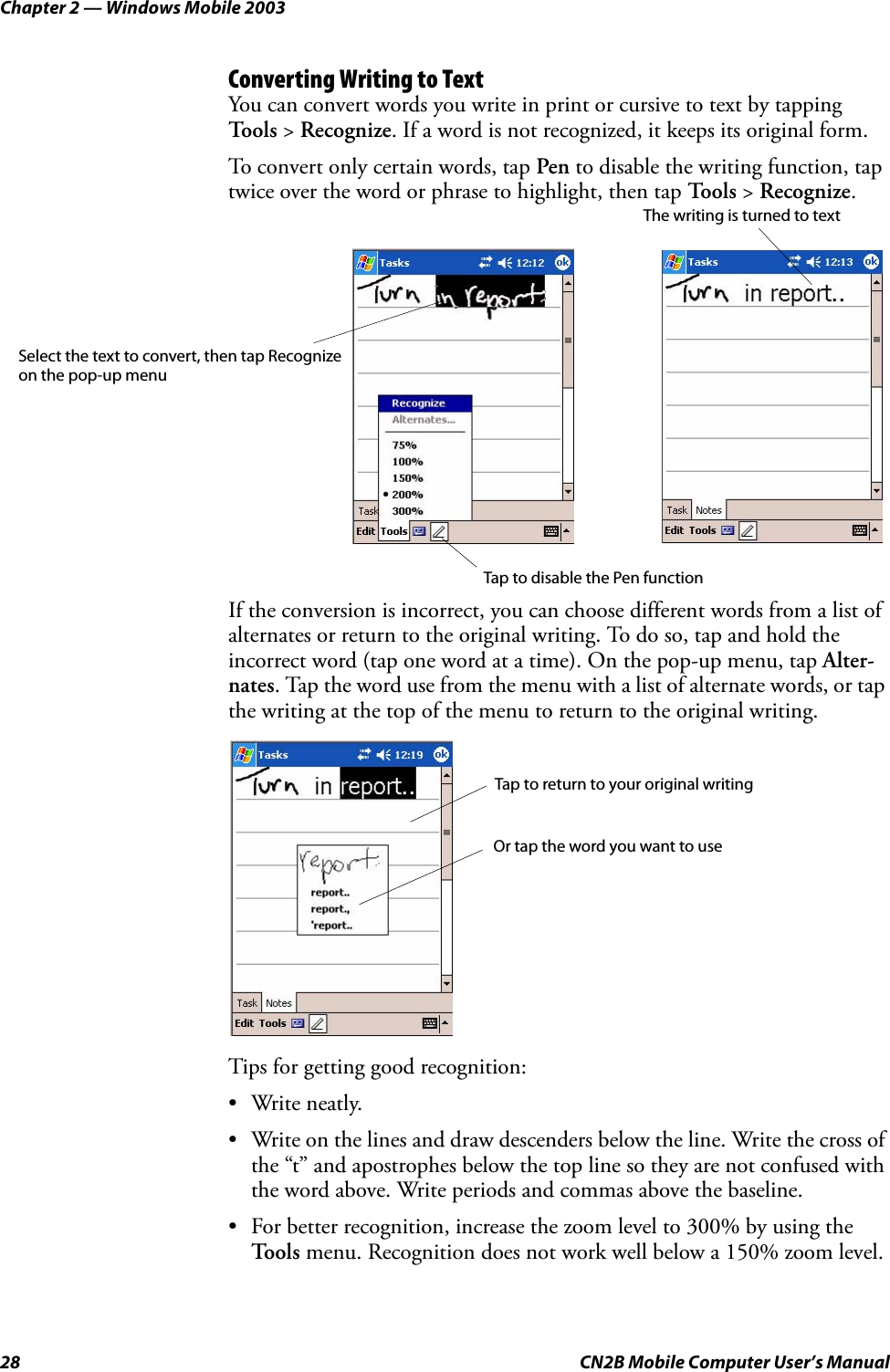 Chapter 2 — Windows Mobile 200328 CN2B Mobile Computer User’s ManualConverting Writing to TextYou can convert words you write in print or cursive to text by tapping Tools &gt; Recognize. If a word is not recognized, it keeps its original form.To convert only certain words, tap Pen to disable the writing function, tap twice over the word or phrase to highlight, then tap To o l s  &gt; Recognize.If the conversion is incorrect, you can choose different words from a list of alternates or return to the original writing. To do so, tap and hold the incorrect word (tap one word at a time). On the pop-up menu, tap Alter-nates. Tap the word use from the menu with a list of alternate words, or tap the writing at the top of the menu to return to the original writing.Tips for getting good recognition:• Write neatly.• Write on the lines and draw descenders below the line. Write the cross of the “t” and apostrophes below the top line so they are not confused with the word above. Write periods and commas above the baseline.• For better recognition, increase the zoom level to 300% by using the To o l s  menu. Recognition does not work well below a 150% zoom level.Select the text to convert, then tap Recognize on the pop-up menuTap to disable the Pen functionThe writing is turned to textTap to return to your original writingOr tap the word you want to use