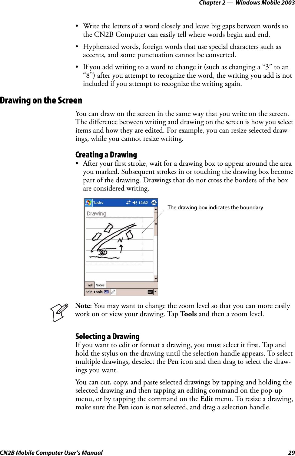 Chapter 2 —  Windows Mobile 2003CN2B Mobile Computer User’s Manual 29• Write the letters of a word closely and leave big gaps between words so the CN2B Computer can easily tell where words begin and end.• Hyphenated words, foreign words that use special characters such as accents, and some punctuation cannot be converted.• If you add writing to a word to change it (such as changing a “3” to an “8”) after you attempt to recognize the word, the writing you add is not included if you attempt to recognize the writing again.Drawing on the ScreenYou can draw on the screen in the same way that you write on the screen. The difference between writing and drawing on the screen is how you select items and how they are edited. For example, you can resize selected draw-ings, while you cannot resize writing.Creating a Drawing• After your first stroke, wait for a drawing box to appear around the area you marked. Subsequent strokes in or touching the drawing box become part of the drawing. Drawings that do not cross the borders of the box are considered writing.Selecting a DrawingIf you want to edit or format a drawing, you must select it first. Tap and hold the stylus on the drawing until the selection handle appears. To select multiple drawings, deselect the Pen icon and then drag to select the draw-ings you want.You can cut, copy, and paste selected drawings by tapping and holding the selected drawing and then tapping an editing command on the pop-up menu, or by tapping the command on the Edit menu. To resize a drawing, make sure the Pen icon is not selected, and drag a selection handle.Note: You may want to change the zoom level so that you can more easily work on or view your drawing. Tap To o l s  and then a zoom level.The drawing box indicates the boundary