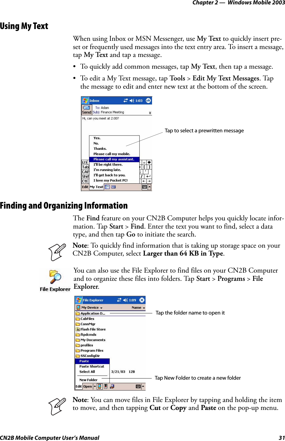 Chapter 2 —  Windows Mobile 2003CN2B Mobile Computer User’s Manual 31Using My TextWhen using Inbox or MSN Messenger, use My Text to quickly insert pre-set or frequently used messages into the text entry area. To insert a message, tap My Text and tap a message.• To quickly add common messages, tap My Text, then tap a message.• To edit a My Text message, tap To o l s  &gt; Edit My Text Messages. Tap the message to edit and enter new text at the bottom of the screen.Finding and Organizing InformationThe Find feature on your CN2B Computer helps you quickly locate infor-mation. Tap Start &gt; Find. Enter the text you want to find, select a data type, and then tap Go to initiate the search.Note: To quickly find information that is taking up storage space on your CN2B Computer, select Larger than 64 KB in Type.You can also use the File Explorer to find files on your CN2B Computer and to organize these files into folders. Tap Start &gt; Programs &gt; File Explorer.Note: You can move files in File Explorer by tapping and holding the item to move, and then tapping Cut or Copy and Paste on the pop-up menu.Tap to select a prewritten messageTap the folder name to open itTap New Folder to create a new folder