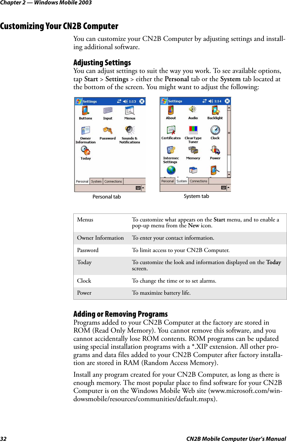 Chapter 2 — Windows Mobile 200332 CN2B Mobile Computer User’s ManualCustomizing Your CN2B ComputerYou can customize your CN2B Computer by adjusting settings and install-ing additional software.Adjusting SettingsYou can adjust settings to suit the way you work. To see available options, tap Start &gt; Settings &gt; either the Personal tab or the System tab located at the bottom of the screen. You might want to adjust the following:Adding or Removing ProgramsPrograms added to your CN2B Computer at the factory are stored in ROM (Read Only Memory). You cannot remove this software, and you cannot accidentally lose ROM contents. ROM programs can be updated using special installation programs with a *.XIP extension. All other pro-grams and data files added to your CN2B Computer after factory installa-tion are stored in RAM (Random Access Memory).Install any program created for your CN2B Computer, as long as there is enough memory. The most popular place to find software for your CN2B Computer is on the Windows Mobile Web site (www.microsoft.com/win-dowsmobile/resources/communities/default.mspx).Menus To customize what appears on the Start menu, and to enable a pop-up menu from the New icon.Owner Information To enter your contact information.Password To limit access to your CN2B Computer.Tod ay To customize the look and information displayed on the Tod a y screen.Clock To change the time or to set alarms.Power To maximize battery life.Personal tab System tab