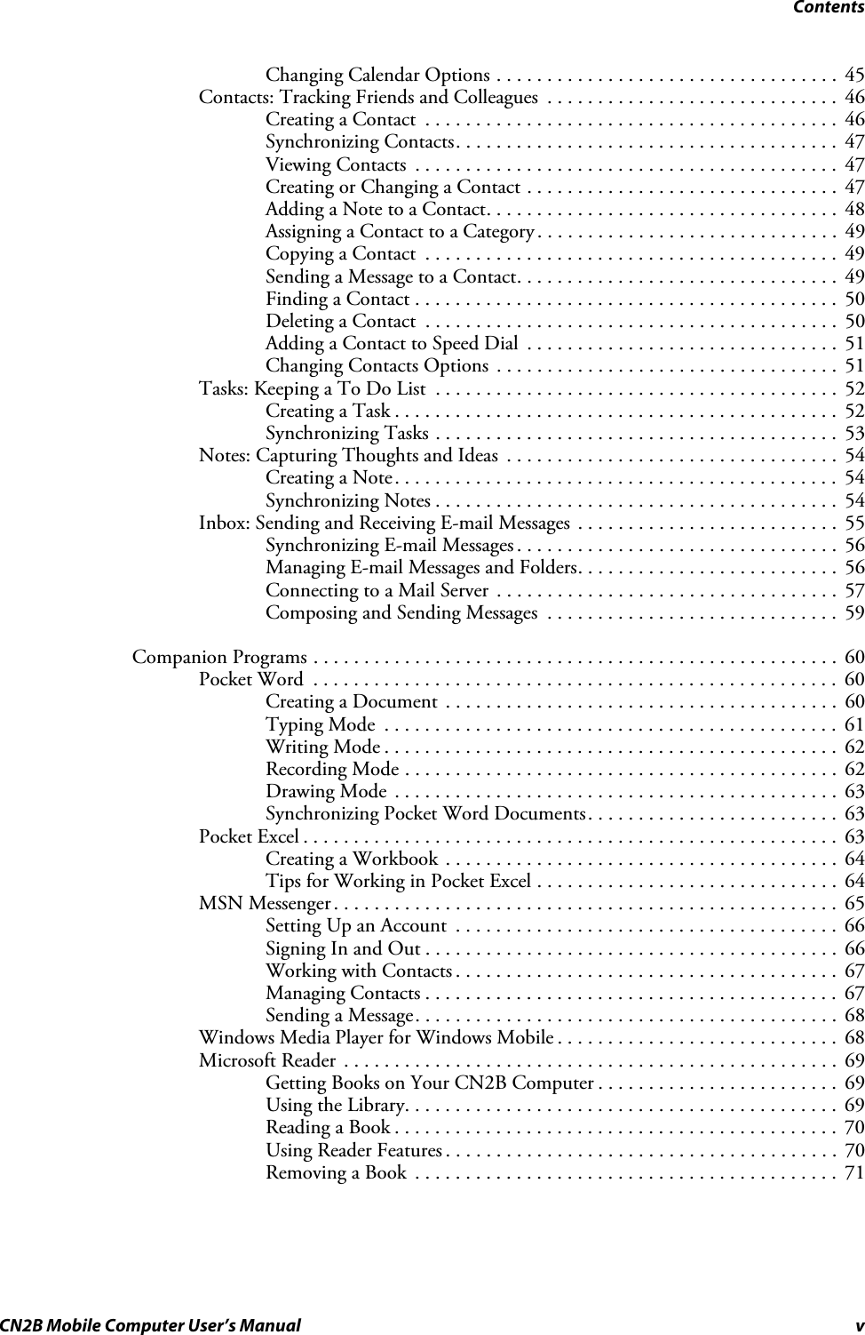 ContentsCN2B Mobile Computer User’s Manual vChanging Calendar Options . . . . . . . . . . . . . . . . . . . . . . . . . . . . . . . . . .  45Contacts: Tracking Friends and Colleagues  . . . . . . . . . . . . . . . . . . . . . . . . . . . . .  46Creating a Contact  . . . . . . . . . . . . . . . . . . . . . . . . . . . . . . . . . . . . . . . . .  46Synchronizing Contacts. . . . . . . . . . . . . . . . . . . . . . . . . . . . . . . . . . . . . .  47Viewing Contacts  . . . . . . . . . . . . . . . . . . . . . . . . . . . . . . . . . . . . . . . . . .  47Creating or Changing a Contact . . . . . . . . . . . . . . . . . . . . . . . . . . . . . . .  47Adding a Note to a Contact. . . . . . . . . . . . . . . . . . . . . . . . . . . . . . . . . . .  48Assigning a Contact to a Category . . . . . . . . . . . . . . . . . . . . . . . . . . . . . .  49Copying a Contact  . . . . . . . . . . . . . . . . . . . . . . . . . . . . . . . . . . . . . . . . .  49Sending a Message to a Contact. . . . . . . . . . . . . . . . . . . . . . . . . . . . . . . .  49Finding a Contact . . . . . . . . . . . . . . . . . . . . . . . . . . . . . . . . . . . . . . . . . .  50Deleting a Contact  . . . . . . . . . . . . . . . . . . . . . . . . . . . . . . . . . . . . . . . . .  50Adding a Contact to Speed Dial  . . . . . . . . . . . . . . . . . . . . . . . . . . . . . . .  51Changing Contacts Options  . . . . . . . . . . . . . . . . . . . . . . . . . . . . . . . . . .  51Tasks: Keeping a To Do List  . . . . . . . . . . . . . . . . . . . . . . . . . . . . . . . . . . . . . . . .  52Creating a Task . . . . . . . . . . . . . . . . . . . . . . . . . . . . . . . . . . . . . . . . . . . .  52Synchronizing Tasks . . . . . . . . . . . . . . . . . . . . . . . . . . . . . . . . . . . . . . . .  53Notes: Capturing Thoughts and Ideas  . . . . . . . . . . . . . . . . . . . . . . . . . . . . . . . . .  54Creating a Note. . . . . . . . . . . . . . . . . . . . . . . . . . . . . . . . . . . . . . . . . . . .  54Synchronizing Notes . . . . . . . . . . . . . . . . . . . . . . . . . . . . . . . . . . . . . . . .  54Inbox: Sending and Receiving E-mail Messages . . . . . . . . . . . . . . . . . . . . . . . . . .  55Synchronizing E-mail Messages . . . . . . . . . . . . . . . . . . . . . . . . . . . . . . . .  56Managing E-mail Messages and Folders. . . . . . . . . . . . . . . . . . . . . . . . . .  56Connecting to a Mail Server  . . . . . . . . . . . . . . . . . . . . . . . . . . . . . . . . . .  57Composing and Sending Messages  . . . . . . . . . . . . . . . . . . . . . . . . . . . . .  59Companion Programs . . . . . . . . . . . . . . . . . . . . . . . . . . . . . . . . . . . . . . . . . . . . . . . . . . . .  60Pocket Word  . . . . . . . . . . . . . . . . . . . . . . . . . . . . . . . . . . . . . . . . . . . . . . . . . . . .  60Creating a Document . . . . . . . . . . . . . . . . . . . . . . . . . . . . . . . . . . . . . . .  60Typing Mode  . . . . . . . . . . . . . . . . . . . . . . . . . . . . . . . . . . . . . . . . . . . . .  61Writing Mode . . . . . . . . . . . . . . . . . . . . . . . . . . . . . . . . . . . . . . . . . . . . .  62Recording Mode . . . . . . . . . . . . . . . . . . . . . . . . . . . . . . . . . . . . . . . . . . .  62Drawing Mode . . . . . . . . . . . . . . . . . . . . . . . . . . . . . . . . . . . . . . . . . . . .  63Synchronizing Pocket Word Documents. . . . . . . . . . . . . . . . . . . . . . . . .  63Pocket Excel . . . . . . . . . . . . . . . . . . . . . . . . . . . . . . . . . . . . . . . . . . . . . . . . . . . . .  63Creating a Workbook . . . . . . . . . . . . . . . . . . . . . . . . . . . . . . . . . . . . . . .  64Tips for Working in Pocket Excel . . . . . . . . . . . . . . . . . . . . . . . . . . . . . .  64MSN Messenger . . . . . . . . . . . . . . . . . . . . . . . . . . . . . . . . . . . . . . . . . . . . . . . . . .  65Setting Up an Account  . . . . . . . . . . . . . . . . . . . . . . . . . . . . . . . . . . . . . .  66Signing In and Out . . . . . . . . . . . . . . . . . . . . . . . . . . . . . . . . . . . . . . . . .  66Working with Contacts . . . . . . . . . . . . . . . . . . . . . . . . . . . . . . . . . . . . . .  67Managing Contacts . . . . . . . . . . . . . . . . . . . . . . . . . . . . . . . . . . . . . . . . .  67Sending a Message. . . . . . . . . . . . . . . . . . . . . . . . . . . . . . . . . . . . . . . . . .  68Windows Media Player for Windows Mobile . . . . . . . . . . . . . . . . . . . . . . . . . . . .  68Microsoft Reader  . . . . . . . . . . . . . . . . . . . . . . . . . . . . . . . . . . . . . . . . . . . . . . . . .  69Getting Books on Your CN2B Computer . . . . . . . . . . . . . . . . . . . . . . . .  69Using the Library. . . . . . . . . . . . . . . . . . . . . . . . . . . . . . . . . . . . . . . . . . .  69Reading a Book . . . . . . . . . . . . . . . . . . . . . . . . . . . . . . . . . . . . . . . . . . . .  70Using Reader Features . . . . . . . . . . . . . . . . . . . . . . . . . . . . . . . . . . . . . . .  70Removing a Book  . . . . . . . . . . . . . . . . . . . . . . . . . . . . . . . . . . . . . . . . . .  71