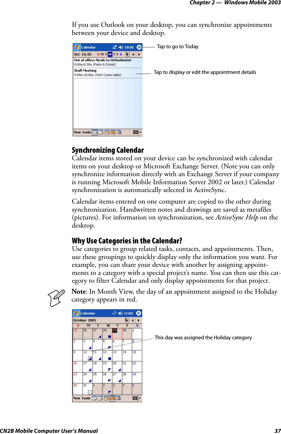 Chapter 2 —  Windows Mobile 2003CN2B Mobile Computer User’s Manual 37If you use Outlook on your desktop, you can synchronize appointments between your device and desktop.Synchronizing CalendarCalendar items stored on your device can be synchronized with calendar items on your desktop or Microsoft Exchange Server. (Note you can only synchronize information directly with an Exchange Server if your company is running Microsoft Mobile Information Server 2002 or later.) Calendar synchronization is automatically selected in ActiveSync.Calendar items entered on one computer are copied to the other during synchronization. Handwritten notes and drawings are saved as metafiles (pictures). For information on synchronization, see ActiveSync Help on the desktop.Why Use Categories in the Calendar?Use categories to group related tasks, contacts, and appointments. Then, use these groupings to quickly display only the information you want. For example, you can share your device with another by assigning appoint-ments to a category with a special project’s name. You can then use this cat-egory to filter Calendar and only display appointments for that project.Note: In Month View, the day of an appointment assigned to the Holiday category appears in red.Tap to go to TodayTap to display or edit the appointment detailsThis day was assigned the Holiday category