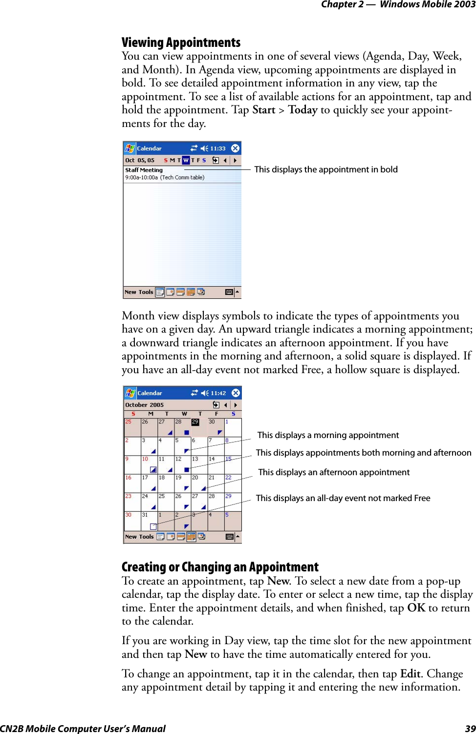 Chapter 2 —  Windows Mobile 2003CN2B Mobile Computer User’s Manual 39Viewing AppointmentsYou can view appointments in one of several views (Agenda, Day, Week, and Month). In Agenda view, upcoming appointments are displayed in bold. To see detailed appointment information in any view, tap the appointment. To see a list of available actions for an appointment, tap and hold the appointment. Tap Start &gt; Toda y to quickly see your appoint-ments for the day.Month view displays symbols to indicate the types of appointments you have on a given day. An upward triangle indicates a morning appointment; a downward triangle indicates an afternoon appointment. If you have appointments in the morning and afternoon, a solid square is displayed. If you have an all-day event not marked Free, a hollow square is displayed.Creating or Changing an AppointmentTo create an appointment, tap New. To select a new date from a pop-up calendar, tap the display date. To enter or select a new time, tap the display time. Enter the appointment details, and when finished, tap OK to return to the calendar.If you are working in Day view, tap the time slot for the new appointment and then tap New to have the time automatically entered for you.To change an appointment, tap it in the calendar, then tap Edit. Change any appointment detail by tapping it and entering the new information.This displays the appointment in boldThis displays a morning appointmentThis displays an all-day event not marked FreeThis displays appointments both morning and afternoonThis displays an afternoon appointment