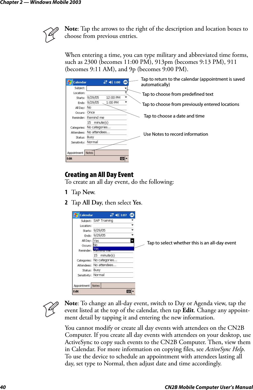 Chapter 2 — Windows Mobile 200340 CN2B Mobile Computer User’s ManualWhen entering a time, you can type military and abbreviated time forms, such as 2300 (becomes 11:00 PM), 913pm (becomes 9:13 PM), 911 (becomes 9:11 AM), and 9p (becomes 9:00 PM).Creating an All Day EventTo create an all day event, do the following:1Tap New.2Tap All Day, then select Yes.You cannot modify or create all day events with attendees on the CN2B Computer. If you create all day events with attendees on your desktop, use ActiveSync to copy such events to the CN2B Computer. Then, view them in Calendar. For more information on copying files, see ActiveSync Help. To use the device to schedule an appointment with attendees lasting all day, set type to Normal, then adjust date and time accordingly.Note: Tap the arrows to the right of the description and location boxes to choose from previous entries.Note: To change an all-day event, switch to Day or Agenda view, tap the event listed at the top of the calendar, then tap Edit. Change any appoint-ment detail by tapping it and entering the new information.Tap to return to the calendar (appointment is savedautomatically)Tap to choose from predefined textTap to choose from previously entered locationsTap to choose a date and timeUse Notes to record informationTap to select whether this is an all-day event