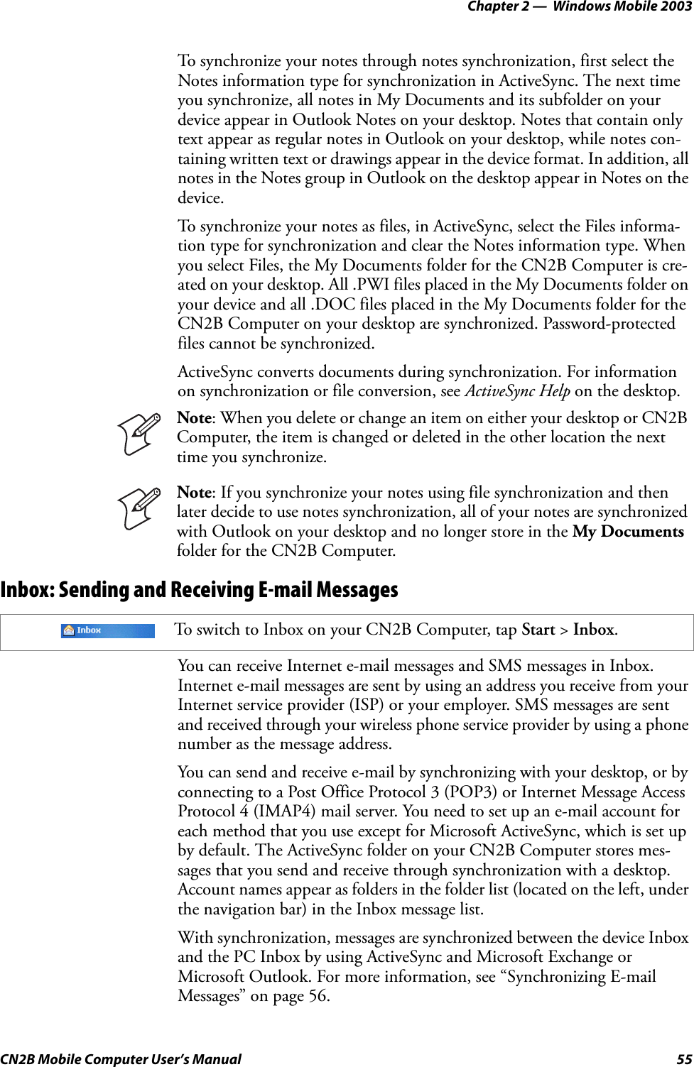 Chapter 2 —  Windows Mobile 2003CN2B Mobile Computer User’s Manual 55To synchronize your notes through notes synchronization, first select the Notes information type for synchronization in ActiveSync. The next time you synchronize, all notes in My Documents and its subfolder on your device appear in Outlook Notes on your desktop. Notes that contain only text appear as regular notes in Outlook on your desktop, while notes con-taining written text or drawings appear in the device format. In addition, all notes in the Notes group in Outlook on the desktop appear in Notes on the device.To synchronize your notes as files, in ActiveSync, select the Files informa-tion type for synchronization and clear the Notes information type. When you select Files, the My Documents folder for the CN2B Computer is cre-ated on your desktop. All .PWI files placed in the My Documents folder on your device and all .DOC files placed in the My Documents folder for the CN2B Computer on your desktop are synchronized. Password-protected files cannot be synchronized.ActiveSync converts documents during synchronization. For information on synchronization or file conversion, see ActiveSync Help on the desktop.Inbox: Sending and Receiving E-mail MessagesYou can receive Internet e-mail messages and SMS messages in Inbox. Internet e-mail messages are sent by using an address you receive from your Internet service provider (ISP) or your employer. SMS messages are sent and received through your wireless phone service provider by using a phone number as the message address.You can send and receive e-mail by synchronizing with your desktop, or by connecting to a Post Office Protocol 3 (POP3) or Internet Message Access Protocol 4 (IMAP4) mail server. You need to set up an e-mail account for each method that you use except for Microsoft ActiveSync, which is set up by default. The ActiveSync folder on your CN2B Computer stores mes-sages that you send and receive through synchronization with a desktop. Account names appear as folders in the folder list (located on the left, under the navigation bar) in the Inbox message list.With synchronization, messages are synchronized between the device Inbox and the PC Inbox by using ActiveSync and Microsoft Exchange or Microsoft Outlook. For more information, see “Synchronizing E-mail Messages” on page 56.Note: When you delete or change an item on either your desktop or CN2B Computer, the item is changed or deleted in the other location the next time you synchronize.Note: If you synchronize your notes using file synchronization and then later decide to use notes synchronization, all of your notes are synchronized with Outlook on your desktop and no longer store in the My Documents folder for the CN2B Computer.To switch to Inbox on your CN2B Computer, tap Start &gt; Inbox.