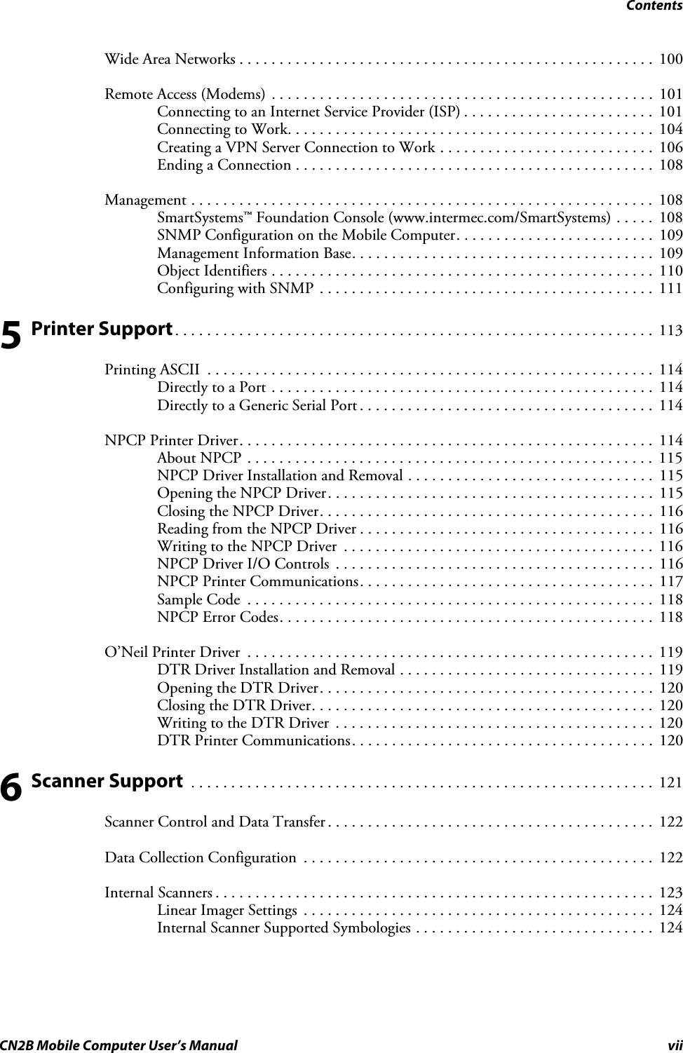 ContentsCN2B Mobile Computer User’s Manual viiWide Area Networks . . . . . . . . . . . . . . . . . . . . . . . . . . . . . . . . . . . . . . . . . . . . . . . . . . . .  100Remote Access (Modems) . . . . . . . . . . . . . . . . . . . . . . . . . . . . . . . . . . . . . . . . . . . . . . . .  101Connecting to an Internet Service Provider (ISP) . . . . . . . . . . . . . . . . . . . . . . . .  101Connecting to Work. . . . . . . . . . . . . . . . . . . . . . . . . . . . . . . . . . . . . . . . . . . . . . 104Creating a VPN Server Connection to Work . . . . . . . . . . . . . . . . . . . . . . . . . . .  106Ending a Connection . . . . . . . . . . . . . . . . . . . . . . . . . . . . . . . . . . . . . . . . . . . . .  108Management . . . . . . . . . . . . . . . . . . . . . . . . . . . . . . . . . . . . . . . . . . . . . . . . . . . . . . . . . .  108SmartSystems™ Foundation Console (www.intermec.com/SmartSystems) . . . . .  108SNMP Configuration on the Mobile Computer. . . . . . . . . . . . . . . . . . . . . . . . .  109Management Information Base. . . . . . . . . . . . . . . . . . . . . . . . . . . . . . . . . . . . . .  109Object Identifiers . . . . . . . . . . . . . . . . . . . . . . . . . . . . . . . . . . . . . . . . . . . . . . . . 110Configuring with SNMP . . . . . . . . . . . . . . . . . . . . . . . . . . . . . . . . . . . . . . . . . .  1115 Printer Support. . . . . . . . . . . . . . . . . . . . . . . . . . . . . . . . . . . . . . . . . . . . . . . . . . . . . . . . . . . .  113Printing ASCII  . . . . . . . . . . . . . . . . . . . . . . . . . . . . . . . . . . . . . . . . . . . . . . . . . . . . . . . .  114Directly to a Port . . . . . . . . . . . . . . . . . . . . . . . . . . . . . . . . . . . . . . . . . . . . . . . .  114Directly to a Generic Serial Port . . . . . . . . . . . . . . . . . . . . . . . . . . . . . . . . . . . . .  114NPCP Printer Driver. . . . . . . . . . . . . . . . . . . . . . . . . . . . . . . . . . . . . . . . . . . . . . . . . . . .  114About NPCP . . . . . . . . . . . . . . . . . . . . . . . . . . . . . . . . . . . . . . . . . . . . . . . . . . .  115NPCP Driver Installation and Removal . . . . . . . . . . . . . . . . . . . . . . . . . . . . . . .  115Opening the NPCP Driver. . . . . . . . . . . . . . . . . . . . . . . . . . . . . . . . . . . . . . . . .  115Closing the NPCP Driver. . . . . . . . . . . . . . . . . . . . . . . . . . . . . . . . . . . . . . . . . .  116Reading from the NPCP Driver . . . . . . . . . . . . . . . . . . . . . . . . . . . . . . . . . . . . .  116Writing to the NPCP Driver  . . . . . . . . . . . . . . . . . . . . . . . . . . . . . . . . . . . . . . .  116NPCP Driver I/O Controls  . . . . . . . . . . . . . . . . . . . . . . . . . . . . . . . . . . . . . . . .  116NPCP Printer Communications. . . . . . . . . . . . . . . . . . . . . . . . . . . . . . . . . . . . .  117Sample Code  . . . . . . . . . . . . . . . . . . . . . . . . . . . . . . . . . . . . . . . . . . . . . . . . . . .  118NPCP Error Codes. . . . . . . . . . . . . . . . . . . . . . . . . . . . . . . . . . . . . . . . . . . . . . . 118O’Neil Printer Driver  . . . . . . . . . . . . . . . . . . . . . . . . . . . . . . . . . . . . . . . . . . . . . . . . . . .  119DTR Driver Installation and Removal . . . . . . . . . . . . . . . . . . . . . . . . . . . . . . . .  119Opening the DTR Driver. . . . . . . . . . . . . . . . . . . . . . . . . . . . . . . . . . . . . . . . . .  120Closing the DTR Driver. . . . . . . . . . . . . . . . . . . . . . . . . . . . . . . . . . . . . . . . . . .  120Writing to the DTR Driver  . . . . . . . . . . . . . . . . . . . . . . . . . . . . . . . . . . . . . . . .  120DTR Printer Communications. . . . . . . . . . . . . . . . . . . . . . . . . . . . . . . . . . . . . . 1206 Scanner Support  . . . . . . . . . . . . . . . . . . . . . . . . . . . . . . . . . . . . . . . . . . . . . . . . . . . . . . . . . .  121Scanner Control and Data Transfer . . . . . . . . . . . . . . . . . . . . . . . . . . . . . . . . . . . . . . . . .  122Data Collection Configuration  . . . . . . . . . . . . . . . . . . . . . . . . . . . . . . . . . . . . . . . . . . . .  122Internal Scanners . . . . . . . . . . . . . . . . . . . . . . . . . . . . . . . . . . . . . . . . . . . . . . . . . . . . . . .  123Linear Imager Settings  . . . . . . . . . . . . . . . . . . . . . . . . . . . . . . . . . . . . . . . . . . . . 124Internal Scanner Supported Symbologies . . . . . . . . . . . . . . . . . . . . . . . . . . . . . .  124